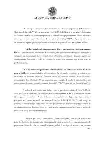 ADVOCACIA-GERAL DA UNIÃO
185
As condições operacionais, historicamente, são estabelecidas por meio de Portarias do
Ministério da Fazenda. Verifica-se que nem a Lei nº 8.427, de 1992, nem as portarias do Ministério
da Fazenda estabelecem vencimento para que a União efetue o pagamento dos valores referentes
às subvenções econômicas. Sob o ponto de vista jurídico, fica AFASTADA qualquer caracterização
de concessão de prazo para cumprimento da obrigação (requisito de uma operação de crédito).
O Banco do Brasil não desembolsa/libera recursos para cobrir despesas da
União. O produtor rural, beneficiário da subvenção, não recebe recursos relativos à subvenção e
sim acessa um financiamento rural com condições subsidiadas. A instituição financeira registra nas
demonstrações financeiras o valor da subvenção relativa aos contratos que realiza com os
produtores rurais.
Não há mútuo porquanto não há transferência de dinheiro do Banco do Brasil
para a União. A operacionalização do mecanismo da subvenção econômica constitui-se em
modalidade de prestação de serviço por uma instituição financeira instituída, regulamentada e
amparada por Leis e Portarias. O que caracteriza uma operação de crédito é a existência de um
compromisso financeiro assumido em razão de um CONTRATO, mas não em decorrência de Lei.
A análise da série histórica de dados evidencia que, desde a edição da Lei nº 8.427, de
1992, verificou-se a existência de saldo devedor de subvenção em TODOS os meses nos últimos
22 anos, decorrente da forma de contabilização por parte do Banco e da prestação de conta que é
feita junto ao Tesouro Nacional. Essa situação decorre da IMPOSSIBILIDADE, sob o aspecto
contábil, da inexistência de saldo, tendo em vista que a instituição financeira registra os valores de
acordo com o regime de competência e a União realiza os pagamentos observando o regime de
caixa e com prazo para efetiva verificação.
Frise-se que, como é a necessária a efetiva verificação da prestação de serviços por
parte do Banco do Brasil, necessária à transparência, torna-se impossível a operacionalização de
pagamentos diários. Isso claramente evidencia a necessidade de um lapso de tempo entre o contrato
 