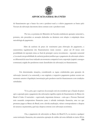 ADVOCACIA-GERAL DA UNIÃO
186
de financiamento que o banco faz com o produtor rural e o efetivo pagamento ao banco pelo
Tesouro da subvenção decorrente deste contrato com o produtor rural.
Por isso, as portarias do Ministério da Fazenda estabelecem apuração semestral e,
portanto, não procedem as acusação deduzidas na denúncia com relação à estipulação dessa
metodologia de pagamento.
Além da ausência de prazo de vencimento para efetivação do pagamento, a
característica regulamentar dos financiamentos rurais (custeio - prazo até 24 meses com
possibilidade de reposição única ao final de principal e juros; investimento - reposição semestral
e/ou anual com possibilidade de carência) poderia justificar que o pagamento da subvenção relativa
ao diferencial de taxas fosse realizado em momento compatível com a reposição (capital e encargos
contratuais) exigida dos produtores rurais (beneficiário da subvenção) no financiamento.
Em determinadas situações, considerando as regras estabelecidas para apuração da
subvenção (mensal e/ou semestral), a sua exigência e respectivo pagamento podem ocorrer em
momento anterior à liquidação/amortização pelo produtor rural do financiamento com condições
subsidiadas.
Vê-se, pois, que o equívoco da acusação está em considerar que a fixação de prazo
após a apuração para o pagamento das subvenções significa espécie de financiamento do Banco do
Brasil à União. O raciocínio – equivocado, importante destacar – seria que o Tesouro Nacional
teria assumido compromisso financeiro junto à referida instituição financeira, uma vez que
prometeu pagar ao Banco do Brasil, com a devida atualização, valores correspondentes a despesa
de natureza orçamentária, qual seja: despesa corrente com subvenção econômica.
Ora, o pagamento de subvenções ao Banco do Brasil S/A, ou mesmo a qualquer
outra instituição financeira, não caracteriza operação de crédito tal como definida no inciso III do
 