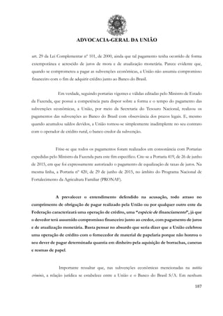 ADVOCACIA-GERAL DA UNIÃO
187
art. 29 da Lei Complementar nº 101, de 2000, ainda que tal pagamento tenha ocorrido de forma
extemporânea e acrescido de juros de mora e de atualização monetária. Parece evidente que,
quando se comprometeu a pagar as subvenções econômicas, a União não assumiu compromisso
financeiro com o fim de adquirir crédito junto ao Banco do Brasil.
Em verdade, seguindo portarias vigentes e válidas editadas pelo Ministro de Estado
da Fazenda, que possui a competência para dispor sobre a forma e o tempo do pagamento das
subvenções econômicas, a União, por meio da Secretaria do Tesouro Nacional, realizou os
pagamentos das subvenções ao Banco do Brasil com observância dos prazos legais. E, mesmo
quando acumulou saldos devidos, a União tornou-se simplesmente inadimplente no seu contrato
com o operador de crédito rural, o banco credor da subvenção.
Frise-se que todos os pagamentos foram realizados em consonância com Portarias
expedidas pelo Ministro da Fazenda para este fim específico. Cite-se a Portaria 419, de 26 de junho
de 2015, em que foi expressamente autorizado o pagamento de equalização de taxas de juros. Na
mesma linha, a Portaria nº 420, de 29 de junho de 2015, no âmbito do Programa Nacional de
Fortalecimento da Agricultura Familiar (PRONAF).
A prevalecer o entendimento defendido na acusação, todo atraso no
cumprimento de obrigação de pagar realizado pela União ou por qualquer outro ente da
Federação caracterizará uma operação de crédito, uma “espécie de financiamento”, já que
o devedor terá assumido compromisso financeiro junto ao credor, com pagamento de juros
e de atualização monetária. Basta pensar no absurdo que seria dizer que a União celebrou
uma operação de crédito com o fornecedor de material de papelaria porque não honrou o
seu dever de pagar determinada quantia em dinheiro pela aquisição de borrachas, canetas
e resmas de papel.
Importante ressaltar que, nas subvenções econômicas mencionadas na notitia
criminis, a relação jurídica se estabelece entre a União e o Banco do Brasil S/A. Em nenhum
 