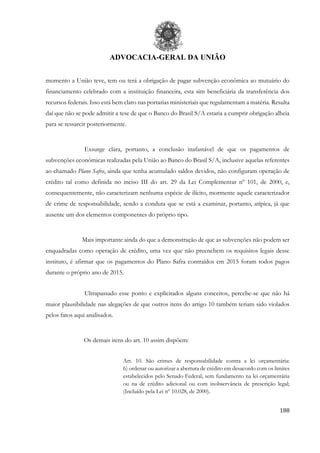 ADVOCACIA-GERAL DA UNIÃO
188
momento a União teve, tem ou terá a obrigação de pagar subvenção econômica ao mutuário do
financiamento celebrado com a instituição financeira, esta sim beneficiária da transferência dos
recursos federais. Isso está bem claro nas portarias ministeriais que regulamentam a matéria. Resulta
daí que não se pode admitir a tese de que o Banco do Brasil S/A estaria a cumprir obrigação alheia
para se ressarcir posteriormente.
Exsurge clara, portanto, a conclusão inafastável de que os pagamentos de
subvenções econômicas realizadas pela União ao Banco do Brasil S/A, inclusive aquelas referentes
ao chamado Plano Safra, ainda que tenha acumulado saldos devidos, não configuram operação de
crédito tal como definida no inciso III do art. 29 da Lei Complementar nº 101, de 2000, e,
consequentemente, não caracterizam nenhuma espécie de ilícito, mormente aquele caracterizador
de crime de responsabilidade, sendo a conduta que se está a examinar, portanto, atípica, já que
ausente um dos elementos componentes do próprio tipo.
Mais importante ainda do que a demonstração de que as subvenções não podem ser
enquadradas como operação de crédito, uma vez que não preenchem os requisitos legais desse
instituto, é afirmar que os pagamentos do Plano Safra contraídos em 2015 foram todos pagos
durante o próprio ano de 2015.
Ultrapassado esse ponto e explicitados alguns conceitos, percebe-se que não há
maior plausibilidade nas alegações de que outros itens do artigo 10 também teriam sido violados
pelos fatos aqui analisados.
Os demais itens do art. 10 assim dispõem:
Art. 10. São crimes de responsabilidade contra a lei orçamentária:
6) ordenar ou autorizar a abertura de crédito em desacordo com os limites
estabelecidos pelo Senado Federal, sem fundamento na lei orçamentária
ou na de crédito adicional ou com inobservância de prescrição legal;
(Incluído pela Lei nº 10.028, de 2000).
 
