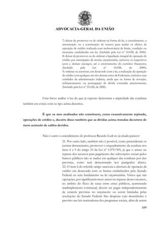 ADVOCACIA-GERAL DA UNIÃO
189
7) deixar de promover ou de ordenar na forma da lei, o cancelamento, a
amortização ou a constituição de reserva para anular os efeitos de
operação de crédito realizada com inobservância de limite, condição ou
montante estabelecido em lei; (Incluído pela Lei nº 10.028, de 2000).
8) deixar de promover ou de ordenar a liquidação integral de operação de
crédito por antecipação de receita orçamentária, inclusive os respectivos
juros e demais encargos, até o encerramento do exercício financeiro;
(Incluído pela Lei nº 10.028, de 2000);
9) ordenar ou autorizar, em desacordo com a lei, a realização de operação
de crédito com qualquer um dos demais entes da Federação, inclusive suas
entidades da administração indireta, ainda que na forma de novação,
refinanciamento ou postergação de dívida contraída anteriormente;
(Incluído pela Lei nº 10.028, de 2000).
Uma breve análise à luz do que já exposto demonstra a atipicidade das condutas
também em cotejo com os tipo acima descritos.
É que os atos analisados não constituem, como exaustivamente repisado,
operações de crédito e, decorre disso também que as dívidas acima tratadas decorrem de
mero acúmulo de saldos devidos.
Não é outro o entendimento do professor Ricardo Lodi no já citado parecer:
21. Por outro lado, também não é possível, como pretenderam os
juristas denunciantes, promover o enquadramento da conduta nos
itens 6 a 9 do artigo 10 da Lei nº 1.079/505, já que o atraso no
repasse dos recursos para pagamento das subvenções sociais pelos
bancos públicos não se traduz em qualquer das condutas por eles
previstas, como será demonstrado nos parágrafos abaixo.
22. O item 6 do referido artigo sanciona a abertura de operação de
crédito em desacordo com os limites estabelecidos pelo Senado
Federal ou sem fundamento na lei orçamentária. Vimos que tais
operações, por significarem mero atraso no repasse desses recursos,
no âmbito do fluxo de caixa entre entes públicos, acarretando
inadimplemento contratual, devem ser pagas independentemente
de estarem previstas no orçamento ou serem limitadas pelas
resoluções do Senado Federal. São despesas cujo desembolso é
previsto nas leis instituidoras dos programas sociais, além de serem
 