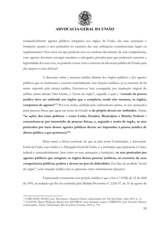 ADVOCACIA-GERAL DA UNIÃO
19
extrajudicialmente agentes públicos integrados aos órgãos da União, das suas autarquias e
fundações quanto a atos praticados no exercício das suas atribuições constitucionais, legais ou
regulamentares? Nos casos em que praticam atos ou condutas decorrentes de suas competências,
estes agentes deveriam outorgar mandatos a advogados privados para que pudessem sustentar a
legitimidade dos seus atos, ou poderão contar com a estrutura da advocacia pública de Estado para
dar amparo a estas defesas?
A discussão sobre a natureza jurídica distinta dos órgãos públicos e dos agentes
públicos que os titularizam e exercem materialmente suas funções jurídicas, já se encontra de há
muito superada pela ciência jurídica. Encontra-se hoje consagrada, por inspiração original do
célebre jurista alemão Otto Gierke, a “teoria do órgão”, segundo a qual a “vontade da pessoa
jurídica deve ser atribuída aos órgãos que a compõem, sendo eles mesmos, os órgãos,
compostos de agentes”.11
Por essa teoria, acolhida pelo ordenamento pátrio, os atos praticados
pelas pessoas físicas que agem em nome do Estado a ele próprio devem ser atribuídos. Assim,
“as ações dos entes políticos – como União, Estados, Municípios e Distrito Federal –
concretizam-se por intermédio de pessoas físicas, e, segundo a teoria do órgão, os atos
praticados por meio desses agentes públicos devem ser imputados à pessoa jurídica de
direito público a que pertencem12
”.
Disso nasce a óbvia conclusão de que se pela nossa Constituição, a Advocacia-
Geral da União, cujo titular é o Advogado-Geral da União, é a instituição que representa a União,
judicial e extrajudicialmente, bem como as suas autarquias e fundações, os atos praticados por
agentes públicos que integram os órgãos destas pessoas jurídicas, no exercício de suas
competências públicas, podem e devem ser por ela defendidos. Em face da acolhida “teoria
do órgão”, outra situação jurídica não se apresenta como minimamente plausível.
Expressando exatamente esta posição jurídica é que a Lei n.º 9.028, de 12 de abril
de 1995, na redação que lhe foi conferida pela Medida Provisória nº 2.216-37, de 31 de agosto de
11 CARVALHO FILHO, José Dos Santos. Manual de Direito Administrativo. 26ª. Ed. São Paulo: Atlas, 2013. p. 13
12 SANTOS, Marcia Walquiria Batista dos; QUEIROZ, João Eduardo Lopes; CARDOZO, José Eduardo Martins
(colaborador). Direito Administrativo. Rio de Janeiro: Forense, 2015. p. 170
 