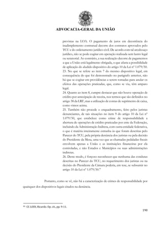 ADVOCACIA-GERAL DA UNIÃO
190
previstas na LOA. O pagamento de juros em decorrência do
inadimplemento contratual decorre dos contratos aprovados pelo
TCU e do ordenamento jurídico civil. De acordo com tal arcabouço
jurídico, não se pode cogitar em operação realizada sem lastro legal
ou senatorial. Ao contrário, a sua realização decorre de pagamentos
a que a União está legalmente obrigada, o que afasta a possibilidade
de aplicação do aludido dispositivo do artigo 10 da Lei nº 1.079/50.
23. No que se refere ao item 7 do mesmo dispositivo legal, em
consequência do que foi demonstrado no parágrafo anterior, não
há que se cogitar em providências a serem tomadas para anular os
efeitos das operações praticadas, que, como se viu, têm amparo
legal.
24. Quanto ao item 8, cumpre destacar que não houve operação de
crédito por antecipação de receita, nos termos que são definidos no
artigo 38 da LRF, mas a utilização de contas de suprimento de caixa,
como vimos acima.
25. Também não procede o enquadramento, feito pelos juristas
denunciantes, de tais situações no item 9 do artigo 10 da Lei nº
1.079/50, que estabelece como crime de responsabilidade a
abertura de operações de crédito praticadas por ente da Federação,
incluindo da Administração Indireta, com outra entidade federativa,
o que é matéria inteiramente estranha às que foram descritas pelo
Parecer do TCU, pela própria denúncia dos juristas ou pela decisão
do Presidente da Mesa, uma vez que as chamadas pedaladas fiscais
envolvem apenas a União e as instituições financeiras por ela
controladas, e não Estados e Municípios ou suas administrações
indiretas.
26. Deste modo, é forçoso reconhecer que nenhuma das condutas
descritas no Parecer do TCU, no requerimento dos juristas ou na
decisão do Presidente da Câmara poderia, em tese, se subsumir no
artigo 10 da Lei nº 1.079/50.81
Portanto, como se vê, não há a caracterização de crimes de responsabilidade por
quaisquer dos dispositivos legais citados na denúncia.
81 Cf. LODI, Ricardo. Op. cit., pp. 9-11.
 