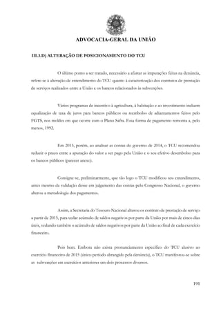 ADVOCACIA-GERAL DA UNIÃO
191
III.3.D) ALTERAÇÃO DE POSICIONAMENTO DO TCU
O último ponto a ser tratado, necessário a afastar as imputações feitas na denúncia,
refere-se à alteração de entendimento do TCU quanto à caracterização dos contratos de prestação
de serviços realizados entre a União e os bancos relacionados às subvenções.
Vários programas de incentivo à agricultura, à habitação e ao investimento incluem
equalização de taxa de juros para bancos públicos ou reembolso de adiantamentos feitos pelo
FGTS, nos moldes em que ocorre com o Plano Safra. Essa forma de pagamento remonta a, pelo
menos, 1992.
Em 2015, porém, ao analisar as contas do governo de 2014, o TCU recomendou
reduzir o prazo entre a apuração do valor a ser pago pela União e o seu efetivo desembolso para
os bancos públicos (parecer anexo).
Consigne-se, preliminarmente, que tão logo o TCU modificou seu entendimento,
antes mesmo da validação desse em julgamento das contas pelo Congresso Nacional, o governo
alterou a metodologia dos pagamentos.
Assim, a Secretaria do Tesouro Nacional alterou os contrato de prestação de serviço
a partir de 2015, para vedar acúmulo de saldos negativos por parte da União por mais de cinco dias
úteis, vedando também o acúmulo de saldos negativos por parte da União ao final de cada exercício
financeiro.
Pois bem. Embora não exista pronunciamento específico do TCU alusivo ao
exercício financeiro de 2015 (único período abrangido pela denúncia), o TCU manifestou-se sobre
as subvenções em exercícios anteriores em dois processos diversos.
 