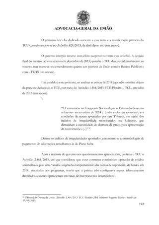 ADVOCACIA-GERAL DA UNIÃO
192
O primeiro deles foi dedicado somente a esse tema e a manifestação primeira do
TCU consubstanciou-se no Acórdão 825/2015, de abril desse ano (em anexo).
O governo interpôs recurso com efeito suspensivo contra esse acórdão. A decisão
final do recurso ocorreu apenas em dezembro de 2015, quando o TCU deu parcial provimento ao
recurso, mas manteve seu entendimento quanto aos passivos da União com os Bancos Públicos e
com o FGTS (em anexo).
Em paralelo a este processo, ao analisar as contas de 2014 (que não constitui objeto
da presente denúncia), o TCU, por meio do Acórdão 1.464/2015-TCU-Plenário - TCU, em julho
de 2015 (em anexo):

“9.1 comunicar ao Congresso Nacional que as Contas do Governo
referentes ao exercício de 2014 (...) não estão, no momento, em
condições de serem apreciadas por este Tribunal, em razão dos
indícios de irregularidade mencionados no Relatório, que
demandam a necessidade de abertura de prazo para apresentação
de contrarrazões (...)" 82
Dentre os indícios de irregularidades apontados, encontram-se as metodologias de
pagamento de subvenções semelhantes às do Plano Safra.
Após a resposta do governo aos questionamentos apresentados, proferiu o TCU o
Acórdão 2.461/2015, em que considerou que esses contratos consistiriam operação de crédito
assemelhada, pois uma “análise singela do comportamento das contas de suprimento de fundos em
2014, vinculadas aos programas, revela que a prática não configurava meros adiantamentos
destinados a ajustes operacionais em razão de incertezas nos desembolsos”.
82 Tribunal de Contas da União. Acórdão 1.464/2015-TCU-Plenário, Rel. Ministro Augusto Nardes. Sessão de
17/06/2015.
 