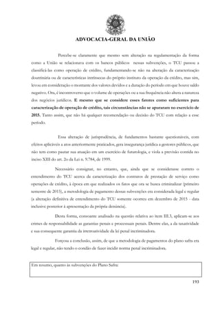 ADVOCACIA-GERAL DA UNIÃO
193
Percebe-se claramente que mesmo sem alteração na regulamentação da forma
como a União se relacionava com os bancos públicos nessas subvenções, o TCU passou a
classificá-las como operação de crédito, fundamentando-se não na alteração da caracterização
doutrinária ou de características intrínsecas do próprio instituto da operação da crédito, mas sim,
levou em consideração o montante dos valores devidos e a duração do período em que houve saldo
negativo. Ora, é incontroverso que o volume de operações ou a sua frequência não altera a natureza
dos negócios jurídicos. E mesmo que se considere esses fatores como suficientes para
caracterização de operação de crédito, tais circunstâncias não se apuraram no exercício de
2015. Tanto assim, que não há qualquer recomendação ou decisão do TCU com relação a esse
período.
Essa alteração de jurisprudência, de fundamentos bastante questionáveis, com
efeitos aplicáveis a atos anteriormente praticados, gera insegurança jurídica a gestores públicos, que
não tem como pautar sua atuação em um exercício de futurologia, e viola a previsão contida no
inciso XIII do art. 2o da Lei n. 9.784, de 1999.
Necessário consignar, no entanto, que, ainda que se considerasse correto o
entendimento do TCU acerca da caracterização dos contratos de prestação de serviço como
operações de crédito, à época em que realizados os fatos que ora se busca criminalizar (primeiro
semestre de 2015), a metodologia de pagamento dessas subvenções era considerada legal e regular
(a alteração definitiva de entendimento do TCU somente ocorreu em dezembro de 2015 - data
inclusive posterior à apresentação da própria denúncia).
Desta forma, consoante analisado na questão relativa ao item III.3, aplicam-se aos
crimes de responsabilidade as garantias penais e processuais penais. Dentre elas, a da taxatividade
e sua consequente garantia da irretroatividade da lei penal incriminadora.
Forçosa a conclusão, assim, de que a metodologia de pagamentos do plano safra era
legal e regular, não tendo o condão de fazer incidir norma penal incriminadora.
Em resumo, quanto às subvenções do Plano Safra:
 