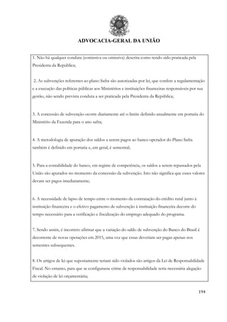 ADVOCACIA-GERAL DA UNIÃO
194
1. Não há qualquer conduta (comissiva ou omissiva) descrita como tendo sido praticada pela
Presidenta da República;
2. As subvenções referentes ao plano Safra são autorizadas por lei, que confere a regulamentação
e a execução das políticas públicas aos Ministérios e instituições financeiras responsáveis por sua
gestão, não sendo prevista conduta a ser praticada pela Presidenta da República;
3. A concessão de subvenção ocorre diariamente até o limite definido anualmente em portaria do
Ministério da Fazenda para o ano safra;
4. A metodologia de apuração dos saldos a serem pagos ao banco operador do Plano Safra
também é definido em portaria e, em geral, é semestral;
5. Para a contabilidade do banco, em regime de competência, os saldos a serem repassados pela
União são apurados no momento da concessão da subvenção. Isto não significa que esses valores
devam ser pagos imediatamente;
6. A necessidade de lapso de tempo entre o momento da contratação do crédito rural junto à
instituição financeira e o efetivo pagamento de subvenção à instituição financeira decorre do
tempo necessário para a verificação e fiscalização do emprego adequado do programa.
7. Sendo assim, é incorreto afirmar que a variação do saldo de subvenção do Banco do Brasil é
decorrente de novas operações em 2015, uma vez que essas deveriam ser pagas apenas nos
semestres subsequentes.
8. Os artigos de lei que supostamente teriam sido violados são artigos da Lei de Responsabilidade
Fiscal. No entanto, para que se configurasse crime de responsabilidade seria necessária alegação
de violação de lei orçamentária;
 