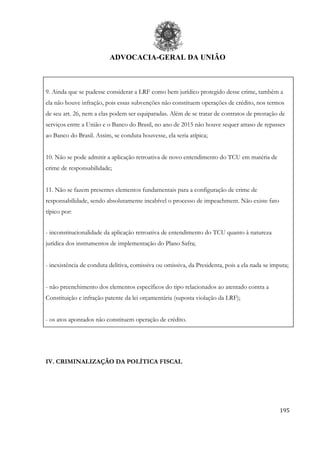ADVOCACIA-GERAL DA UNIÃO
195
9. Ainda que se pudesse considerar a LRF como bem jurídico protegido desse crime, também a
ela não houve infração, pois essas subvenções não constituem operações de crédito, nos termos
de seu art. 26, nem a elas podem ser equiparadas. Além de se tratar de contratos de prestação de
serviços entre a União e o Banco do Brasil, no ano de 2015 não houve sequer atraso de repasses
ao Banco do Brasil. Assim, se conduta houvesse, ela seria atípica;
10. Não se pode admitir a aplicação retroativa de novo entendimento do TCU em matéria de
crime de responsabilidade;
11. Não se fazem presentes elementos fundamentais para a configuração de crime de
responsabilidade, sendo absolutamente incabível o processo de impeachment. Não existe fato
típico por:
- inconstitucionalidade da aplicação retroativa de entendimento do TCU quanto à natureza
jurídica dos instrumentos de implementação do Plano Safra;
- inexistência de conduta delitiva, comissiva ou omissiva, da Presidenta, pois a ela nada se imputa;
- não preenchimento dos elementos específicos do tipo relacionados ao atentado contra a
Constituição e infração patente da lei orçamentária (suposta violação da LRF);
- os atos apontados não constituem operação de crédito.
IV. CRIMINALIZAÇÃO DA POLÍTICA FISCAL
 