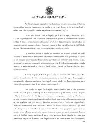 ADVOCACIA-GERAL DA UNIÃO
196
A política fiscal, em especial seu papel diante de uma crise econômica, é objeto de
intenso debate entre os economistas e a população em geral. Grosso modo, pode-se dividir o
debate atual sobre o papel do Estado e da política fiscal em duas posições.
De um lado, situa-se a posição daqueles que defendem o papel restrito do Estado
e o uso da política fiscal com o objetivo fundamental de garantir a sustentabilidade da dívida
pública, de modo a sinalizar ao mercado que não haverá risco de calote e evitar a instabilidade das
principais variáveis macroeconômicas. Esses não cansam de dizer que a Constituição de 1988 não
cabe no PIB e que os direitos sociais são um atraso às economias modernas.
De outro lado, situam-se aqueles que acreditam que os gastos públicos têm papel
relevante na transformação da sociedade em direção a uma sociedade mais igualitária e na criação
de um ambiente favorável, capaz de sustentar as expectativas de empresários e consumidores e de
promover o crescimento econômico. Nos momentos de crise, defendem ampla atuação do Estado,
por meio de políticas monetárias e fiscais, a fim de afastar o risco de aprofundar a deterioração do
quadro econômico.
A crença no papel do Estado perdeu força nas décadas de 80 e 90 do século XX,
período de predomínio da visão neoliberal, em particular a partir das regras de convergência
adotadas pelos países que aderiram ao Euro e que levaram à criação, por diversos países, de regras
fiscais rígidas para controlar o déficit público e a dívida pública.
Esse quadro de regras fiscais rígidas sofreu alteração após a crise econômica
mundial de 2008, quando diversos países fizeram uso intenso da política fiscal (elevação de gasto
público e desonerações tributárias) para estimular a demanda agregada e evitar o aprofundamento
da crise. Nos anos seguintes, a elevação dos déficits fiscais e da dívida pública decorrentes trouxe
de volta a política fiscal para o centro do debate macroeconômico. Estudos do próprio Fundo
Monetário Internacional (FMI) mostram a revisão da posição daquela instituição, que antes
defendia a postura de austeridade fiscal, e passou a defender a nova geração de regras fiscais que
estavam sendo adotadas em diversos países. Esta nova geração de regras basicamente buscava
maior flexibilidade das metas fiscais de curto prazo, com adoção de cláusulas de escape que
permitissem ao governo fazer uso ativo da política fiscal nos momentos de forte desaceleração
 
