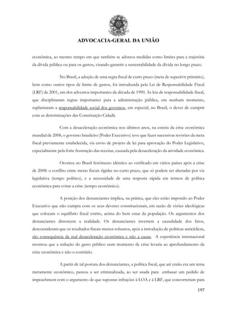 ADVOCACIA-GERAL DA UNIÃO
197
econômica, ao mesmo tempo em que também se adotava medidas como limites para a trajetória
da dívida pública ou para os gastos, visando garantir a sustentabilidade da dívida no longo prazo.
No Brasil, a adoção de uma regra fiscal de curto prazo (meta de superávit primário),
bem como outros tipos de limite de gastos, foi introduzida pela Lei de Responsabilidade Fiscal
(LRF) de 2001, um dos adventos importantes da década de 1990. As leis de responsabilidade fiscal,
que disciplinaram regras importantes para a administração pública, em nenhum momento,
suplantaram a responsabilidade social dos governos, em especial, no Brasil, o dever de cumprir
com as determinações das Constituição Cidadã.
Com a desaceleração econômica nos últimos anos, na esteira da crise econômica
mundial de 2008, o governo brasileiro (Poder Executivo) teve que fazer sucessivas revisões da meta
fiscal previamente estabelecida, via envio de projeto de lei para aprovação do Poder Legislativo,
especialmente pela forte frustração das receitas, causada pela desaceleração da atividade econômica.
Ocorreu no Brasil fenômeno idêntico ao verificado em vários países após a crise
de 2008: o conflito entre metas fiscais rígidas no curto prazo, que só podem ser alteradas por via
legislativa (tempo político), e a necessidade de uma resposta rápida em termos de política
econômica para evitar a crise (tempo econômico).
A posição dos denunciantes implica, na prática, que eles estão impondo ao Poder
Executivo que não cumpra com os seus deveres constitucionais, em razão de visões ideológicas
que colocam o equilíbrio fiscal estrito, acima do bem estar da população. Os argumentos dos
denunciantes distorcem a realidade. Os denunciantes invertem a causalidade dos fatos,
desconsideram que os resultados fiscais menos robustos, após a introdução de políticas anticíclicas,
são consequência da real desaceleração econômica e não a causa. A experiência internacional
mostrou que a redução do gasto público num momento de crise levaria ao aprofundamento da
crise econômica e não o contrário.
A partir de tal postura dos denunciantes, a política fiscal, que até então era um tema
meramente econômico, passou a ser criminalizada, ao ser usada para embasar um pedido de
impeachment com o argumento de que supostas infrações à LOA e à LRF, que concorreriam para
 