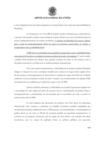 ADVOCACIA-GERAL DA UNIÃO
198
o não cumprimento da meta fiscal, poderiam ser caracterizadas como crime de responsabilidade da
Presidenta.
Ao interpretar o art. 9º da LRF de maneira restrita e defender que, a cada bimestre,
o governo seja forçado a realizar cortes abruptos de gastos fiscal em caso de eventual frustração de
receita, independentemente do cenário econômico, é obstruir sua liberdade de exercer o direito,
para o qual foi democraticamente eleito de atuar na economia, preservando, no tempo, o
compromisso com a estabilidade fiscal.
A LRF deve ser entendida como guardiã do compromisso com a estabilidade fiscal,
sem retirar do Executivo as condições de atuar na defesa da renda e do emprego. E, neste sentido,
a política fiscal brasileira dos últimos anos, quando avaliada sob todos os seus matizes, tem se
mostrado sustentável e em linha com as melhores práticas internacionais.
Ora, como exposto anteriormente, a dificuldade de se manejar a política fiscal para
mitigar os impactos da crise econômica mundial num contexto de regras fiscais rígidas levou
diversos países ao descumprimento de metas fiscais e à adoção de regras mais flexíveis. O debate
acadêmico na área econômica evoluiu, em todo o mundo, com reconhecimento do próprio FMI,
em função da nova realidade que se apresentou após a crise de 2008.
Apenas no Brasil, entretanto, as dificuldades em conciliar regras fiscais rígidas com
a necessidade de ação rápida por parte do governo levou à criminalização da política fiscal, e
consequentemente a criminalização de uma posição que se consolidou em todo o mundo no
contexto pós-crise de 2008.
É muito perigoso que prescrições de políticas com forte apoio na experiência
internacional como resposta a mudanças na realidade econômica mundial, respaldadas por
reconhecida instituição multilateral como o FMI, passem a ser criminalizadas. A criminalização da
política fiscal ora em curso no Brasil não encontra paralelo na experiência internacional e se
constitui em um perigoso retrocesso, seja no campo do livre debate e da evolução das ideias
econômicas, seja no campo da aplicação destas às políticas públicas, por governos
 