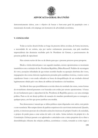 ADVOCACIA-GERAL DA UNIÃO
199
democraticamente eleitos, com o objetivo de buscar o bem-estar geral da população com a
manutenção da renda e do emprego em momentos de adversidade econômica.
V. CONCLUSÃO
Todas as razões desenvolvidas ao longo da presente defesa revelam, de forma inconteste,
a necessidade de ser extinto, seja por razões estritamente processuais, seja pela manifesta
improcedência das denúncias recebidas pelo Sr. Presidente da Câmara, o processamento do
presente pedido de impeachment.
Não existem razões de fato ou de direito para que o presente processo possa prosperar.
Desde a vitória eleitoral para o seu segundo mandato, setores oposicionistas se mostraram
insatisfeitos com a reeleição da Sra. Presidenta República, Dilma Rousseff. Pedidos de recontagem
de votos, acusações infundadas de que teriam ocorrido fraudes na apuração eletrônica dos votos,
impugnações das contas eleitorais regularmente prestadas pela candidata vitoriosa, e muitos outros
expedientes foram e vem sendo utilizados na busca da desqualificação de um resultado eleitoral
legitimamente obtido pelo voto direto de milhões de brasileiros e de brasileiras.
Na falta de fatos que possibilitassem a revisão direta do resultado das urnas, outras formas
de revanchismo eleitoral passaram a ser buscadas com avidez por setores oposicionistas. A busca
de um fundamento para o impeachment da Sra. Presidenta da República passou a ser uma estratégia
política. Parte-se de um desejo político de cassação do mandato presidencial para se conseguir, a
qualquer preço, um fato que possa justificar esta medida.
Nas democracias é natural que as idéias políticas sejam disputadas com ardor, com paixão
e com veemência. Mas sempre dentro de padrões respeitosos de convivência institucional. Quando,
porém, os interesses pessoais são colocados acima dos interesses do próprio Estado e da sociedade,
o projeto de poder passa a estar acima de tudo e de todos. Acima inclusive da própria lei e da
Constituição. Esforços passam a ser aglutinados e articulados com o único propósito de se obter a
desestabilização eficiente das relações políticas, econômicas e sociais, tomando-se como regra o
 