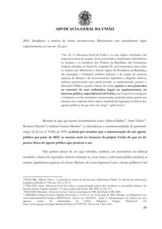 ADVOCACIA-GERAL DA UNIÃO
20
2001, disciplinou a matéria de forma incontroversa. Determinou este mandamento legal,
expressamente, no seu art. 22, que:
“Art. 22. A Advocacia-Geral da União e os seus órgãos vinculados, nas
respectivas áreas de atuação, ficam autorizados a representar judicialmente
os titulares e os membros dos Poderes da República, das Instituições
Federais referidas no Titulo IV, Capítulo IV, da Constituição, bem como
os titulares dos Ministérios e demais órgãos da Presidência da República,
das autarquias e fundações públicas federais, e de cargos de natureza
especial, de direção e de assessoramento superiores e daqueles efetivos,
inclusive promovendo ação penal privada ou representando perante o
Ministério Público, quando vítimas de crime, quanto a atos praticados
no exercício de suas atribuições, legais ou regulamentares, no
interesse público, especialmente da União, suas respectivas autarquias
e fundações, ou das instituições mencionadas, podendo ainda, quanto aos
mesmos atos, impetrar habeas corpus e mandado de segurança em defesa dos
agentes públicos de que trata este artigo”. (grifo nosso)
Ressalte-se aqui que ilustres doutrinadores como Adlison Dallari13
, Anita Villani14
,
Rommel Macedo15
e Gilmar Ferreira Mendes16
ao defenderem a constitucionalidade do precitado
artigo 22 da Lei nº 9.028, de 1995, acabam por ressaltar que a representação de um agente
público por parte da AGU se assenta mais no interesse da própria União do que no da
pessoa física do agente público que praticou o ato.
Não podem deixar de ser aqui referidas, também, em decorrência da habitual
acuidade e clareza de exposição, embora referindo-se, neste lanço, à advocacia pública estadual, as
sempre significativas palavras do ilustre Ministro da nossa Suprema Corte e ilustre publicista Luís
13DALLARI, Adilson Abreu. A contratação de serviços de advocacia pela Administração Pública. In: Revista de informação
Legislativa, Brasília, nº 140, ano 135. p. 59-57.
14 VILLANI, Anita. Advocacia-Geral da União e a representação judicial dos servidores e autoridades federais. In:
Pavano, Sérgio Augusto Zampol. A União em Juízo. São Paulo: MP, 2005. p. 109-117.
15MACEDO, Rommel. Advocacia-Geral da União na Constituição de 1988. São Paulo: LTR, 2008.
16 MENDES, Gilmar Ferreira. Medida Provisória nº 2.143-21, de 02 de abril de 2001. Brasília, s.d. Disponível em:
www.redebrasil.inf.br/0artigos/MP2143.htm. Acesso em 30.8.2010. Apud A Administração em defesas de seus
agentes: exame da legitimidade de Cibely Pelegrino Chagas. Disponível em
http://www.agu.gov.br/page/download/index/id/9923701. Acesso em 3 abr. 2016.
 