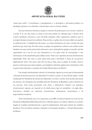 ADVOCACIA-GERAL DA UNIÃO
200
“quanto pior, melhor”. A intolerância, o prejulgamento e o desrespeito a adversários políticos ou
ideológicos passam a ser cultivados e incentivados como se fossem virtudes.
Em tais momentos históricos, chegar ao exercício do poder passa a ser um meio e um fim em
si mesmo. E se, nos dias atuais, as armas já não mais podem ser utilizadas para o alcance desse
soturno desiderato, buscam-se, com incontido despudor, falsos argumentos jurídicos, para se
conseguir alcançar esta perversa ambição. Hoje, de fato, os golpes não são mais urdidos em quartéis
na calada da noite. A realidade dos dias atuais e os valores dominantes em todo o mundo não mais
permitem que assim seja. Nos dias atuais, os golpes são igualmente violentos, mas acabam sendo
fundados em uma retórica democrática discursiva vazia e destituída de qualquer conteúdo real. São
engendrados sob a luz do sol, com transmissão ao vivo pelas redes de comunicação e com
informações on line transmitidas pelas mídias sociais. Tudo com a aparência da mais absolutamente
legitimidade. Hoje, não mais se usam armas letais para a derrubada, à força, de um governo
legitimamente eleito. Tais ações estão fora de época. Hoje, para os golpes de Estado, usam-se
apenas as mãos para que sejam rasgadas, com elegância e discrição, páginas das constituições sobre
as quais foram afirmadas a existência de Estados Democráticos de Direito.
Em situação absolutamente ofensiva à Constituição vigente em nosso país foi determinada
a abertura do presente processo de impeachment. Foi aberto, a partir de uma decisão ilegal e viciada
tomada pelo Sr. Presidente da Câmara dos Deputados, em claro e notório desvio de poder, decorrente
de ameaças e de chantagens não atendidas pela Sra. Presidenta da República e pelos membros do
seu governo. Está sendo processado com claras e indiscutíveis violações aos princípios
constitucionais vigentes, em especial ao do devido processo legal, do contraditório e da ampla defesa.
Encontra-se fundado em denúncias inconsistentes, juridicamente insustentáveis e de
improcedência manifesta.
Nesta manifestação que ora se apresenta a esta DD. Comissão Especial em nome da Sra.
Presidenta da República Dilma Rousseff, não se defende apenas o seu direito subjetivo ao exercício
regular do mandato presidencial para o qual foi legitimamente eleita pela maioria dos cidadãos
brasileiros. Por esta defesa também se defende a Constituição brasileira e o Estado Democrático
de Direito.
 
