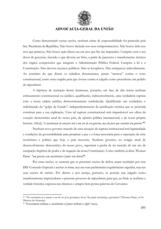 ADVOCACIA-GERAL DA UNIÃO
201
Como demonstrado nestas razões, nenhum crime de responsabilidade foi praticado pela
Sra. Presidenta da República. Não houve ilicitude nos seus comportamentos. Não houve dolo nos
atos que praticou. Não houve ação direta sua em atos que lhe são imputados. Cumpriu com o seu
dever de governar, fazendo o que deveria ser feito, a partir de pareceres e manifestações técnicas
dos órgãos competentes que integram a Administração Pública Federal. Cumpriu a lei e a
Constituição. Não desviou recursos públicos. Não se locupletou. Não enriqueceu indevidamente.
Ao contrário do que dizem os cidadãos denunciantes, jamais “atentou” contra o texto
constitucional, como seria exigido para que tivesse contra si julgado como procedente um pedido
de impeachment.
A hipótese de aceitação destas denúncias, portanto, em face de não terem nenhum
embasamento constitucional ou jurídico, qualificarão, indiscutivelmente, uma verdadeira ruptura
com a nossa ordem jurídica democraticamente estabelecida. Qualificarão um verdadeiro e
indisfarçado do “golpe de Estado”, independentemente da justificação retórica que se pretenda
constituir para a sua explicação. Uma tal ruptura constitucional será imperdoável aos olhos da
vocação democrática atual do nosso país, da opinião pública internacional, e da nossa própria
história. Afinal, “a constituição de um país não é um ato do seu governo, mas do povo que constitui um governo”83
.
Nenhum novo governo nascido de uma situação de ruptura institucional terá legitimidade
e condições de governabilidade para propiciar a paz e a força necessária para a superação da crise
econômica e política que hoje o país necessita. Nenhum governo, no estágio atual de
desenvolvimento democrático do nosso povo, suportará a pecha de ter nascido de um ato de
usurpação ilegítima do poder e de negação da nossa Constituição. Como também já disse Thomas
Paine: “um governo sem constituição é poder sem direito84
.
Por estas razões, se sustenta que as presentes razões de defesa sejam recebidas por esta
DD. Comissão Especial e aceitas in totum, seja nas suas preliminares regularmente arguidas, seja nas
suas razões de mérito. Por direito e por justiça, portanto, se postula seja julgado como
manifestamente improcedente o presente processo de impeachment, para que, ao final, se reafirme a
verdade histórica expressa nas clássicas e sempre bem postas palavras de Cervantes:
83 “The constitution of a country is not the act of its government, but of “the people constituting a government” (Thomas Paine, in Os
Direitos do Homem).
84
“Government without a constitution is power without a right” Ibidem.
 