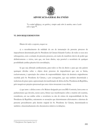 ADVOCACIA-GERAL DA UNIÃO
202
“La verdad aldelgaza y no quiebra y siempre anda sobre la mentira, como el aceite
sobre el água”85
.
VI. DOS REQUERIMENTOS
Diante de todo o exposto, requer-se:
a) o reconhecimento da nulidade do ato de instauração do presente processo de
impeachment determinado pelo Sr. Presidente da Câmara Eduardo Cunha e de todos os seus atos
subsequentes, com a extinção do presente processo, em razão do manifesto desvio de poder que
definitivamente o viciou, sem que, em bom direito, seja possível a ocorrência de qualquer
possibilidade jurídica plausível de convalidação;
b) que seja afirmado juridicamente, para todos os fins de direito e para que não pairem
quaisquer dúvidas sobre o objeto deste processo de impeachment que este se limita,
exclusivamente, à apreciação dos crimes de responsabilidade objeto da denúncia originalmente
recebida pelo Sr. Presidente da Câmara, e por conseguinte, que seja também determinada a
reabertura do prazo para a apresentação da manifestação de defesa da Sra. Presidenta da República,
pelo inequívoco prejuízo processual que estes vícios trouxeram à sua oferta;
c) que tanto a defesa como o Sr. Relator designado por essa DD. Comissão, bem como os
parlamentares que deverão, nestes autos, firmar suas manifestações sobre a matéria sub examine,
considerem, em sua análise sobre a ocorrência ou não de crimes de responsabilidade da Sra.
Presidenta da República, unicamente as acusações que determinaram efetivamente a abertura do
presente procedimento pela decisão original do Sr. Presidente da Câmara, determinando-se
também o desentranhamento dos documentos relativos às delações;
85 Dom Quixote, Parte Segunda, Cap. X
 