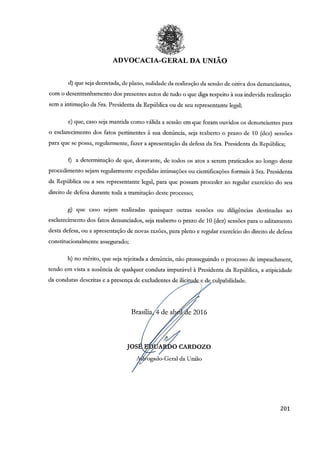 ADVOCACIA-GERAL DA UNIÃO
203
d) que seja decretada, de plano, nulidade da realização da sessão de oitiva dos denunciantes,
com o desentranhamento dos presentes autos de tudo o que diga respeito à sua indevida realização
sem a intimação da Sra. Presidenta da República ou de seu representante legal;
e) que, caso seja mantida como válida a sessão em que foram ouvidos os denunciantes para
o esclarecimento dos fatos pertinentes à sua denúncia, seja reaberto o prazo de 10 (dez) sessões
para que se possa, regularmente, fazer a apresentação da defesa da Sra. Presidenta da República;
f) a determinação de que, doravante, de todos os atos a serem praticados ao longo deste
procedimento sejam regularmente expedidas intimações ou cientificações formais à Sra. Presidenta
da República ou a seu representante legal, para que possam proceder ao regular exercício do seu
direito de defesa durante toda a tramitação deste processo;
g) que caso sejam realizadas quaisquer outras sessões ou diligências destinadas ao
esclarecimento dos fatos denunciados, seja reaberto o prazo de 10 (dez) sessões para o aditamento
desta defesa, ou a apresentação de novas razões, para pleno e regular exercício do direito de defesa
constitucionalmente assegurado;
h) no mérito, que seja rejeitada a denúncia, não prosseguindo o processo de impeachment,
tendo em vista a ausência de qualquer conduta imputável à Presidenta da República, a atipicidade
da condutas descritas e a presença de excludentes de ilicitude e de culpabilidade.
Brasília, 4 de abril de 2016
JOSÉ EDUARDO CARDOZO
Advogado-Geral da União
 