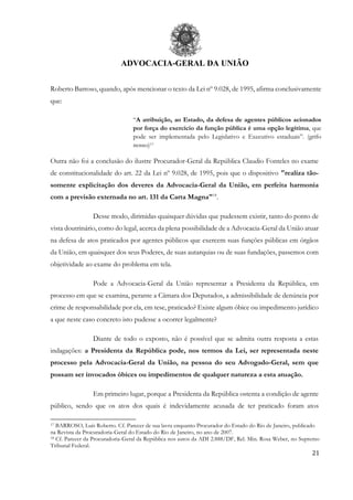 ADVOCACIA-GERAL DA UNIÃO
21
Roberto Barroso, quando, após mencionar o texto da Lei nº 9.028, de 1995, afirma conclusivamente
que:
“A atribuição, ao Estado, da defesa de agentes públicos acionados
por força do exercício da função pública é uma opção legítima, que
pode ser implementada pelo Legislativo e Executivo estaduais”. (grifo
nosso)17
Outra não foi a conclusão do ilustre Procurador-Geral da República Claudio Fonteles no exame
de constitucionalidade do art. 22 da Lei nº 9.028, de 1995, pois que o dispositivo "realiza tão-
somente explicitação dos deveres da Advocacia-Geral da União, em perfeita harmonia
com a previsão externada no art. 131 da Carta Magna"18
.
Desse modo, dirimidas quaisquer dúvidas que pudessem existir, tanto do ponto de
vista doutrinário, como do legal, acerca da plena possibilidade de a Advocacia-Geral da União atuar
na defesa de atos praticados por agentes públicos que exercem suas funções públicas em órgãos
da União, em quaisquer dos seus Poderes, de suas autarquias ou de suas fundações, passemos com
objetividade ao exame do problema em tela.
Pode a Advocacia-Geral da União representar a Presidenta da República, em
processo em que se examina, perante a Câmara dos Deputados, a admissibilidade de denúncia por
crime de responsabilidade por ela, em tese, praticado? Existe algum óbice ou impedimento jurídico
a que neste caso concreto isto pudesse a ocorrer legalmente?
Diante de todo o exposto, não é possível que se admita outra resposta a estas
indagações: a Presidenta da República pode, nos termos da Lei, ser representada neste
processo pela Advocacia-Geral da União, na pessoa do seu Advogado-Geral, sem que
possam ser invocados óbices ou impedimentos de qualquer natureza a esta atuação.
Em primeiro lugar, porque a Presidenta da República ostenta a condição de agente
público, sendo que os atos dos quais é indevidamente acusada de ter praticado foram atos
17 BARROSO, Luís Roberto. Cf. Parecer de sua lavra enquanto Procurador do Estado do Rio de Janeiro, publicado
na Revista da Procuradoria-Geral do Estado do Rio de Janeiro, no ano de 2007.
18 Cf. Parecer da Procuradoria-Geral da República nos autos da ADI 2.888/DF, Rel. Min. Rosa Weber, no Supremo
Tribunal Federal.
 