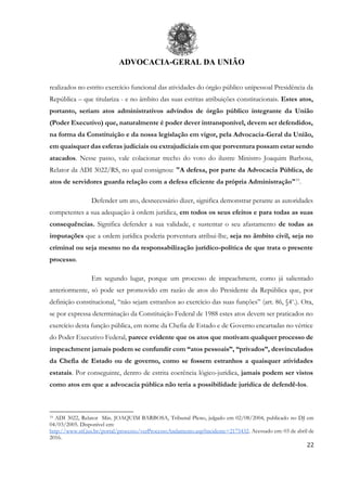 ADVOCACIA-GERAL DA UNIÃO
22
realizados no estrito exercício funcional das atividades do órgão público unipessoal Presidência da
República – que titulariza - e no âmbito das suas estritas atribuições constitucionais. Estes atos,
portanto, seriam atos administrativos advindos de órgão público integrante da União
(Poder Executivo) que, naturalmente é poder dever intransponível, devem ser defendidos,
na forma da Constituição e da nossa legislação em vigor, pela Advocacia-Geral da União,
em quaisquer das esferas judiciais ou extrajudiciais em que porventura possam estar sendo
atacados. Nesse passo, vale colacionar trecho do voto do ilustre Ministro Joaquim Barbosa,
Relator da ADI 3022/RS, no qual consignou: "A defesa, por parte da Advocacia Pública, de
atos de servidores guarda relação com a defesa eficiente da própria Administração"19
.
Defender um ato, desnecessário dizer, significa demonstrar perante as autoridades
competentes a sua adequação à ordem jurídica, em todos os seus efeitos e para todas as suas
consequências. Significa defender a sua validade, e sustentar o seu afastamento de todas as
imputações que a ordem jurídica poderia porventura atribui-lhe, seja no âmbito civil, seja no
criminal ou seja mesmo no da responsabilização jurídico-política de que trata o presente
processo.
Em segundo lugar, porque um processo de impeachment, como já salientado
anteriormente, só pode ser promovido em razão de atos do Presidente da República que, por
definição constitucional, “não sejam estranhos ao exercício das suas funções” (art. 86, §4o
.). Ora,
se por expressa determinação da Constituição Federal de 1988 estes atos devem ser praticados no
exercício desta função pública, em nome da Chefia de Estado e de Governo encartadas no vértice
do Poder Executivo Federal, parece evidente que os atos que motivam qualquer processo de
impeachment jamais podem se confundir com “atos pessoais”, “privados”, desvinculados
da Chefia de Estado ou de governo, como se fossem estranhos a quaisquer atividades
estatais. Por conseguinte, dentro de estrita coerência lógico-jurídica, jamais podem ser vistos
como atos em que a advocacia pública não teria a possibilidade jurídica de defendê-los.
19 ADI 3022, Relator Min. JOAQUIM BARBOSA, Tribunal Pleno, julgado em 02/08/2004, publicado no DJ em
04/03/2005. Disponível em:
http://www.stf.jus.br/portal/processo/verProcessoAndamento.asp?incidente=2175432. Acessado em: 03 de abril de
2016.
 