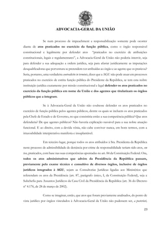 ADVOCACIA-GERAL DA UNIÃO
23
Se num processo de impeachment a responsabilização somente pode ocorrer
diante de atos praticados no exercício da função pública, como o órgão responsável
constitucional e legalmente por defender atos “praticados no exercício de atribuições
constitucionais, legais e regulamentares”, a Advocacia-Geral da União não poderia intervir, seja
para defender a sua adequação a ordem jurídica, seja para afastar juridicamente as imputações
desqualificadoras que porventura se pretendem ver atribuídas ao órgão e ao agente que os praticou?
Seria, portanto, uma verdadeira contradictio in terminis, dizer que a AGU não pode atuar em processos
praticados no exercício de estrita função pública do Presidente da República, se tem esta nobre
instituição jurídica exatamente por missão constitucional e legal defender os atos praticados no
exercício da função pública em nome da União e dos agentes que titularizam os órgãos
públicos que a integram.
Se à Advocacia-Geral da União não coubesse defender os atos praticados no
exercício de função pública pelos agentes públicos, dentre os quais se incluem os atos praticados
pela Chefe de Estado e de Governo, no que consistiria então a sua competência pública? Que atos
defenderia? De que agentes públicos? Não haveria explicação razoável para a sua nobre atuação
funcional. E ao direito, com a devida vênia, não cabe conviver nunca, em bons termos, com a
irrazoabilidade interpretativa manifesta e insuplantável.
Em terceiro lugar, porque todos os atos atribuídos à Sra. Presidenta da República
neste processo de admissibilidade de denúncia por crime de responsabilidade teriam sido atos, em
tese, praticados, com base nas suas competências apontadas no art. 84 da Constituição Federal. Ora,
todos os atos administrativos que advém da Presidência da República passam,
previamente pelo exame técnico e consultivo de diversos órgãos, inclusive de órgãos
jurídicos integrados à AGU, sejam as Consultorias Jurídicas ligadas aos Ministérios que
referendam os atos da Presidência (art. 87, parágrafo único, I, da Constituição Federal), seja a
Subchefia para Assuntos Jurídicos da Casa Civil da Presidência da República (art. 36 do Decreto
nº 4.176, de 28 de março de 2002).
Como se imaginar, então, que atos que foram previamente analisados, do ponto de
vista jurídico por órgãos vinculados à Advocacia-Geral da União não pudessem ser, a posteriori,
 