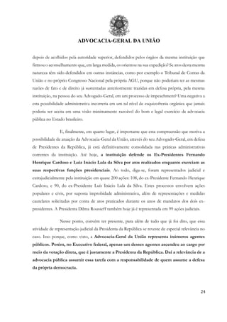 ADVOCACIA-GERAL DA UNIÃO
24
depois de acolhidos pela autoridade superior, defendidos pelos órgãos da mesma instituição que
firmou o aconselhamento que, em larga medida, os orientou na sua expedição? Se atos desta mesma
natureza têm sido defendidos em outras instâncias, como por exemplo o Tribunal de Contas da
União e no próprio Congresso Nacional pela própria AGU, porque não poderiam ter as mesmas
razões de fato e de direito já sustentadas anteriormente trazidas em defesa própria, pela mesma
instituição, na pessoa do seu Advogado-Geral, em um processo de impeachment? Uma negativa a
esta possibilidade administrativa incorreria em um tal nível de esquizofrenia orgânica que jamais
poderia ser aceita em uma visão minimamente razoável do bom e legal exercício da advocacia
pública no Estado brasileiro.
E, finalmente, em quarto lugar, é importante que esta compreensão que motiva a
possibilidade de atuação da Advocacia-Geral da União, através do seu Advogado-Geral, em defesa
de Presidentes da República, já está definitivamente consolidada nas práticas administrativas
correntes da instituição. Até hoje, a instituição defende os Ex-Presidentes Fernando
Henrique Cardoso e Luiz Inácio Lula da Silva por atos realizados enquanto exerciam as
suas respectivas funções presidenciais. Ao todo, diga-se, foram representados judicial e
extrajudicialmente pela instituição em quase 200 ações: 108, do ex-Presidente Fernando Henrique
Cardoso, e 90, do ex-Presidente Luís Inácio Lula da Silva. Estes processos envolvem ações
populares e civis, por suposta improbidade administrativa, além de representações e medidas
cautelares solicitadas por conta de atos praticados durante os anos de mandatos dos dois ex-
presidentes. A Presidenta Dilma Rousseff também hoje já é representada em 99 ações judiciais.
Nesse ponto, convém ter presente, para além de tudo que já foi dito, que essa
atividade de representação judicial da Presidenta da República se reveste de especial relevância no
caso. Isso porque, como visto, a Advocacia-Geral da União representa inúmeros agentes
públicos. Porém, no Executivo federal, apenas um desses agentes ascendeu ao cargo por
meio da votação direta, que é justamente a Presidenta da República. Daí a relevância de a
advocacia pública assumir essa tarefa com a responsabilidade de quem assume a defesa
da própria democracia.
 