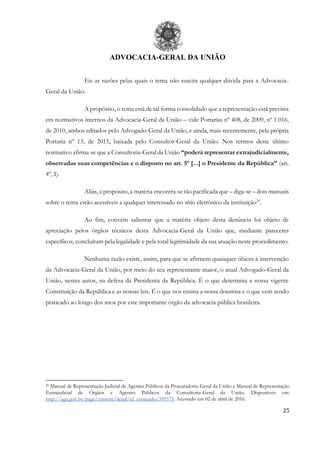 ADVOCACIA-GERAL DA UNIÃO
25
Eis as razões pelas quais o tema não suscita qualquer dúvida para a Advocacia-
Geral da União.
A propósito, o tema está de tal forma consolidado que a representação está prevista
em normativos internos da Advocacia-Geral da União – vide Portarias nº 408, de 2009, nº 1.016,
de 2010, ambos editados pelo Advogado-Geral da União, e ainda, mais recentemente, pela própria
Portaria nº 13, de 2015, baixada pelo Consultor-Geral da União. Nos termos deste último
normativo afirma-se que a Consultoria-Geral da União “poderá representar extrajudicialmente,
observadas suas competências e o disposto no art. 5º [...] o Presidente da República” (art.
4º, I).
Aliás, a propósito, a matéria encontra-se tão pacificada que – diga-se – dois manuais
sobre o tema estão acessíveis a qualquer interessado no sítio eletrônico da instituição20
.
Ao fim, convém salientar que a matéria objeto desta denúncia foi objeto de
apreciação pelos órgãos técnicos desta Advocacia-Geral da União que, mediante pareceres
específicos, concluíram pela legalidade e pela total legitimidade da sua atuação neste procedimento.
Nenhuma razão existe, assim, para que se afirmem quaisquer óbices à intervenção
da Advocacia-Geral da União, por meio do seu representante maior, o atual Advogado-Geral da
União, nestes autos, na defesa da Presidenta da República. É o que determina a nossa vigente
Constituição da República e as nossas leis. É o que nos ensina a nossa doutrina e o que vem sendo
praticado ao longo dos anos por este importante órgão da advocacia pública brasileira.
20 Manual de Representação Judicial de Agentes Públicos da Procuradoria-Geral da União e Manual de Representação
Extrajudicial de Órgãos e Agentes Públicos da Consultoria-Geral da União. Disponíveis em:
http://agu.gov.br/page/content/detail/id_conteudo/395575. Acessado em 02 de abril de 2016.
 