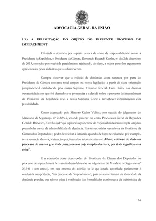 ADVOCACIA-GERAL DA UNIÃO
26
I.3.) A DELIMITAÇÃO DO OBJETO DO PRESENTE PROCESSO DE
IMPEACHMENT
Ofertada a denúncia por suposta prática de crime de responsabilidade contra a
Presidenta da República, o Presidente da Câmara, Deputado Eduardo Cunha, no dia 2 de dezembro
de 2015, entendeu por recebê-la parcialmente, rejeitando, de plano, a maior parte dos argumentos
apresentados pelos cidadãos que a subscreveram.
Cumpre observar que a rejeição de denúncias desta natureza por parte do
Presidente da Câmara encontra total amparo na nossa legislação, a partir de clara orientação
jurisprudencial estabelecida pelo nosso Supremo Tribunal Federal. Com efeito, nas diversas
oportunidades em que foi chamado a se pronunciar e a decidir sobre o processo de impeachment
de Presidente da República, veio a nossa Suprema Corte a reconhecer explicitamente esta
possibilidade.
Como acentuado pelo Ministro Carlos Velloso, por ocasião do julgamento do
Mandado de Segurança nº 23.885-2, citando parecer do então Procurador-Geral da República
Geraldo Brindeiro, é irrefutável “que o processo por crime de responsabilidade contempla um juízo
preambular acerca da admissibilidade da denúncia. Faz-se necessário reconhecer ao Presidente da
Câmara dos Deputados o poder de rejeitar a denúncia quando, de logo, se evidencie, por exemplo,
ser a acusação abusiva, leviana, inepta, formal ou substancialmente. Afinal, cuida-se de abrir um
processo de imensa gravidade, um processo cuja simples abertura, por si só, significa uma
crise”.
E o conteúdo desse dever-poder do Presidente da Câmara dos Deputados no
processo de impeachment ficou muito bem delineado no julgamento do Mandado de Segurança nº
20.941-1 (em anexo), em cuja ementa do acórdão se lê que àquela autoridade parlamentar é
conferida competência, “no processo de ‘impeachment’, para o exame liminar da idoneidade da
denúncia popular, que não se reduz à verificação das formalidades extrínsecas e da legitimidade de
 