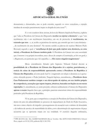 ADVOCACIA-GERAL DA UNIÃO
27
denunciantes e denunciados, mas se pode estender, segundo os votos vencedores, a rejeição
imediata da acusação patentemente inepta ou despida de justa causa”21
.
E o voto condutor desse decisum, da lavra do Ministro Sepúlveda Pertence, explicita
que “cabe ao Presidente da Câmara dos Deputados receber ou rejeitar a denúncia”, e que “este
recebimento não é um recebimento burocrático, um ato de protocolo: é recebimento, na
extensão que tem – e, aí, acolho as premissas da maioria, que entende que isto é uma denúncia -
, do recebimento de uma denúncia”. No mesmo sentido as palavras do saudoso Ministro Paulo
Brossard, segundo o qual, à “semelhança do Juiz que pode rejeitar uma denúncia, ou uma
inicial, o Presidente da Câmara também pode. O Presidente da Câmara tem uma autoridade
que é inerente à sua própria investidura, tem o dever de cumprir a Constituição, as leis em geral, e
o Regimento, em particular que é lei específica. (...) Ele exerce singular magistratura”.
Desse entendimento firmado pelo Supremo Tribunal Federal decorre a
possibilidade de o Presidente da Câmara dos Deputados vir a rejeitar, parcialmente, a
notícia de crime de responsabilidade apresentada contra o Presidente da República à
Câmara dos Deputados, tal como pode fazê-lo o magistrado em relação à denúncia ou à queixa-
crime oferecida perante o Poder Judiciário. Naquela hipótese, naturalmente, o Presidente desta
Casa Parlamentar também cumpre o seu dever-poder de rejeitar, em seu âmbito próprio
de competência, acusações que repute ineptas, abusivas, baseadas em ilações ou em meras
suposições. E, naturalmente, ao assim proceder, submete juridicamente à Câmara dos Deputados
apenas o exame daqueles fatos que, a princípio, parecem caracterizar crimes de responsabilidade
praticados pela Presidenta da República.
Vê-se, pois, que a competência e a atuação do Presidente da Câmara dos Deputados,
dentro do juízo de admissibilidade no processo de impeachment da Chefe do Poder Executivo,
não tem o único objetivo de impedir o prosseguimento de acusações sem o mínimo de idoneidade
e de indícios de autoria e de materialidade do delito, com a determinação de arquivamento da peça
acusatória que se apresenta inepta em sua totalidade. O exercício daquelas atribuições,
21 STF. MS 20941, Rel. Min. ALDIR PASSARINHO, Rel. p/ Acórdão: Min. SEPÚLVEDA PERTENCE, Tribunal
Pleno, julgado em 09/02/1990, publicado DJ 31/08/1992.
 