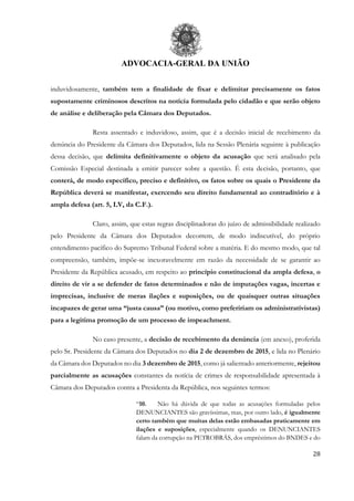 ADVOCACIA-GERAL DA UNIÃO
28
induvidosamente, também tem a finalidade de fixar e delimitar precisamente os fatos
supostamente criminosos descritos na notícia formulada pelo cidadão e que serão objeto
de análise e deliberação pela Câmara dos Deputados.
Resta assentado e induvidoso, assim, que é a decisão inicial de recebimento da
denúncia do Presidente da Câmara dos Deputados, lida na Sessão Plenária seguinte à publicação
dessa decisão, que delimita definitivamente o objeto da acusação que será analisado pela
Comissão Especial destinada a emitir parecer sobre a questão. É esta decisão, portanto, que
conterá, de modo específico, preciso e definitivo, os fatos sobre os quais o Presidente da
República deverá se manifestar, exercendo seu direito fundamental ao contraditório e à
ampla defesa (art. 5, LV, da C.F.).
Claro, assim, que estas regras disciplinadoras do juízo de admissibilidade realizado
pelo Presidente da Câmara dos Deputados decorrem, de modo indiscutível, do próprio
entendimento pacífico do Supremo Tribunal Federal sobre a matéria. E do mesmo modo, que tal
compreensão, também, impõe-se inexoravelmente em razão da necessidade de se garantir ao
Presidente da República acusado, em respeito ao princípio constitucional da ampla defesa, o
direito de vir a se defender de fatos determinados e não de imputações vagas, incertas e
imprecisas, inclusive de meras ilações e suposições, ou de quaisquer outras situações
incapazes de gerar uma “justa causa” (ou motivo, como prefeririam os administrativistas)
para a legitima promoção de um processo de impeachment.
No caso presente, a decisão de recebimento da denúncia (em anexo), proferida
pelo Sr. Presidente da Câmara dos Deputados no dia 2 de dezembro de 2015, e lida no Plenário
da Câmara dos Deputados no dia 3 dezembro de 2015, como já salientado anteriormente, rejeitou
parcialmente as acusações constantes da notícia de crimes de responsabilidade apresentada à
Câmara dos Deputados contra a Presidenta da República, nos seguintes termos:
“10. Não há dúvida de que todas as acusações formuladas pelos
DENUNCIANTES são gravíssimas, mas, por outro lado, é igualmente
certo também que muitas delas estão embasadas praticamente em
ilações e suposições, especialmente quando os DENUNCIANTES
falam da corrupção na PETROBRÁS, dos empréstimos do BNDES e do
 