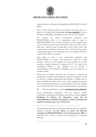 ADVOCACIA-GERAL DA UNIÃO
29
suposto lobby do ex-Presidente da República LUÍS INÁCIO LULA DA
SILVA.
Não se pode permitir abertura de um processo tão grave, como é o
processo de impeachment, com base em mera suposição de que a
Presidente da República tenha sido conivente com atos de corrupção.
11. Quanto aos crimes eventualmente praticados pela
DENUNCIADA contra a lei orçamentária, sobre os quais os
DENUNCIANTES fazem remissão reiterada ao recente julgamento das
contas de 2014 do governo pelo Tribunal de Contas da União, é de se
notar que a decisão acerca da aprovação ou não dessas contas cabe
exclusivamente ao Congresso Nacional, tendo a Corte de Contas apenas
emitido parecer prévio, a ser submetido ao crivo do Congresso Nacional,
a quem cabe acolhê-lo ou rejeitá-lo.
Além disso, os fatos e atos supostamente praticados pela
DENUNCIADA em relação a essa questão são anteriores ao atual
mandato. Assim, com todo respeito às muitas opiniões em sentido
contrário, considero inafastável a aplicação do § 4º do artigo 86 da
Constituição Federal, o qual estabelece não ser possível a
responsabilização da Presidente da República por atos anteriores ao
mandato vigente.
Deixei claro em decisões anteriores que não ignoro a existência de
entendimento contrário, especialmente em razão de o dispositivo citado
ser anterior à emenda constitucional que permitiu a reeleição para os
cargos do Poder Executivo. Porém, não se pode simplesmente ignorar
que o constituinte reformador teve a oportunidade de revogar ou alterar
o § 4º do artigo 86 e não o fez, estando mantida, portanto, a sua vigência.
12. Sob outra perspectiva, contudo, a denúncia merece admissão.
Como anteriormente consignado, além dos requisitos formais
estabelecidos na legislação, devidamente preenchidos na espécie, cabe ao
Presidente da Câmara dos Deputados, nessa fase de
admissibilidade ou delibação da denúncia, verificar a presença dos
requisitos materiais para o seu recebimento.
................................................................................................................
Nesse particular, entendo que a denúncia oferecida atende aos requisitos
mínimos necessários, eis que indicou ao menos seis Decretos
assinados pela DENUNCIADA no exercício financeiro de 2015 em
desacordo com a LDO e, portanto, sem autorização do Congresso
Nacional.
................................................................................................................
 
