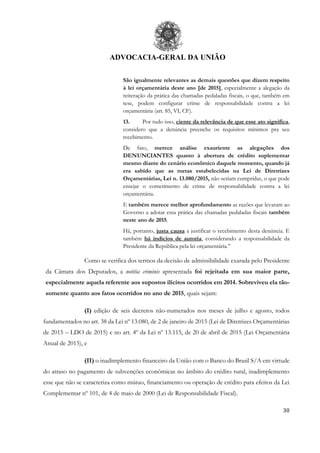 ADVOCACIA-GERAL DA UNIÃO
30
São igualmente relevantes as demais questões que dizem respeito
à lei orçamentária deste ano [de 2015], especialmente a alegação da
reiteração da prática das chamadas pedaladas fiscais, o que, também em
tese, podem configurar crime de responsabilidade contra a lei
orçamentária (art. 85, VI, CF).
13. Por tudo isso, ciente da relevância de que esse ato significa,
considero que a denúncia preenche os requisitos mínimos pra seu
recebimento.
De fato, merece análise exauriente as alegações dos
DENUNCIANTES quanto à abertura de crédito suplementar
mesmo diante do cenário econômico daquele momento, quando já
era sabido que as metas estabelecidas na Lei de Diretrizes
Orçamentárias, Lei n. 13.080/2015, não seriam cumpridas, o que pode
ensejar o cometimento de crime de responsabilidade contra a lei
orçamentária.
E também merece melhor aprofundamento as razões que levaram ao
Governo a adotar essa prática das chamadas pedaladas fiscais também
neste ano de 2015.
Há, portanto, justa causa a justificar o recebimento desta denúncia. E
também há indícios de autoria, considerando a responsabilidade da
Presidente da República pela lei orçamentária.”
Como se verifica dos termos da decisão de admissibilidade exarada pelo Presidente
da Câmara dos Deputados, a notitia criminis apresentada foi rejeitada em sua maior parte,
especialmente aquela referente aos supostos ilícitos ocorridos em 2014. Sobreviveu ela tão-
somente quanto aos fatos ocorridos no ano de 2015, quais sejam:
(I) edição de seis decretos não-numerados nos meses de julho e agosto, todos
fundamentados no art. 38 da Lei nº 13.080, de 2 de janeiro de 2015 (Lei de Diretrizes Orçamentárias
de 2015 – LDO de 2015) e no art. 4º da Lei nº 13.115, de 20 de abril de 2015 (Lei Orçamentária
Anual de 2015), e
(II) o inadimplemento financeiro da União com o Banco do Brasil S/A em virtude
do atraso no pagamento de subvenções econômicas no âmbito do crédito rural, inadimplemento
esse que não se caracteriza como mútuo, financiamento ou operação de crédito para efeitos da Lei
Complementar nº 101, de 4 de maio de 2000 (Lei de Responsabilidade Fiscal).
 