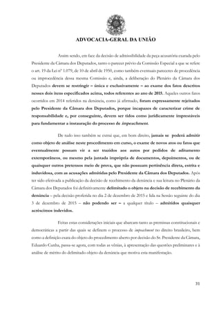 ADVOCACIA-GERAL DA UNIÃO
31
Assim sendo, em face da decisão de admissibilidade da peça acusatória exarada pelo
Presidente da Câmara dos Deputados, tanto o parecer prévio da Comissão Especial a que se refere
o art. 19 da Lei nº 1.079, de 10 de abril de 1950, como também eventuais pareceres de procedência
ou improcedência dessa mesma Comissão e, ainda, a deliberação do Plenário da Câmara dos
Deputados devem se restringir – única e exclusivamente – ao exame dos fatos descritos
nesses dois itens especificados acima, todos referentes ao ano de 2015. Aqueles outros fatos
ocorridos em 2014 referidos na denúncia, como já afirmado, foram expressamente rejeitados
pelo Presidente da Câmara dos Deputados, porque incapazes de caracterizar crime de
responsabilidade e, por conseguinte, devem ser tidos como juridicamente imprestáveis
para fundamentar a instauração do processo de impeachment.
De tudo isso também se extrai que, em bom direito, jamais se poderá admitir
como objeto de análise neste procedimento em curso, o exame de novos atos ou fatos que
eventualmente possam vir a ser trazidos aos autos por pedidos de aditamento
extemporâneos, ou mesmo pela juntada imprópria de documentos, depoimentos, ou de
quaisquer outros pretensos meio de prova, que não possuam pertinência direta, estrita e
induvidosa, com as acusações admitidas pelo Presidente da Câmara dos Deputados. Após
ter sido efetivada a publicação da decisão de recebimento da denúncia e sua leitura no Plenário da
Câmara dos Deputados foi definitivamente delimitado o objeto na decisão de recebimento da
denúncia – pela decisão proferida no dia 2 de dezembro de 2015 e lida na Sessão seguinte do dia
3 de dezembro de 2015 – não podendo ser – a qualquer título – admitidos quaisquer
acréscimos indevidos.
Feitas estas considerações iniciais que abarcam tanto as premissas constitucionais e
democráticas a partir das quais se definem o processo de impeachment no direito brasileiro, bem
como a definição exata do objeto do procedimento aberto por decisão do Sr. Presidente da Câmara,
Eduardo Cunha, passa-se agora, com todas as vênias, à apresentação das questões preliminares e à
análise de mérito do delimitado objeto da denúncia que motiva esta manifestação.
 