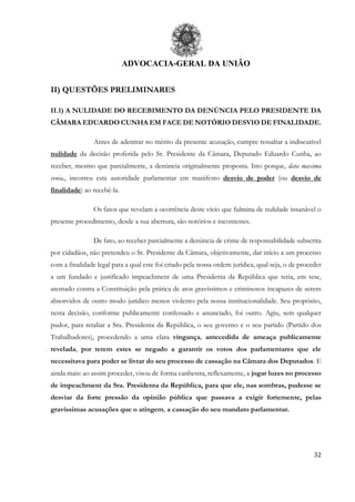 ADVOCACIA-GERAL DA UNIÃO
32
II) QUESTÕES PRELIMINARES
II.1) A NULIDADE DO RECEBIMENTO DA DENÚNCIA PELO PRESIDENTE DA
CÂMARA EDUARDO CUNHA EM FACE DE NOTÓRIO DESVIO DE FINALIDADE.
Antes de adentrar no mérito da presente acusação, cumpre ressaltar a indiscutível
nulidade da decisão proferida pelo Sr. Presidente da Câmara, Deputado Eduardo Cunha, ao
receber, mesmo que parcialmente, a denúncia originalmente proposta. Isto porque, data maxima
venia,, incorreu esta autoridade parlamentar em manifesto desvio de poder (ou desvio de
finalidade) ao recebê-la.
Os fatos que revelam a ocorrência deste vício que fulmina de nulidade insanável o
presente procedimento, desde a sua abertura, são notórios e incontestes.
De fato, ao receber parcialmente a denúncia de crime de responsabilidade subscrita
por cidadãos, não pretendeu o Sr. Presidente da Câmara, objetivamente, dar início a um processo
com a finalidade legal para a qual este foi criado pela nossa ordem jurídica, qual seja, o de proceder
a um fundado e justificado impeachment de uma Presidenta da República que teria, em tese,
atentado contra a Constituição pela prática de atos gravíssimos e criminosos incapazes de serem
absorvidos de outro modo jurídico menos violento pela nossa institucionalidade. Seu propósito,
nesta decisão, conforme publicamente confessado e anunciado, foi outro. Agiu, sem qualquer
pudor, para retaliar a Sra. Presidenta da República, o seu governo e o seu partido (Partido dos
Trabalhadores), procedendo a uma clara vingança, antecedida de ameaça publicamente
revelada, por terem estes se negado a garantir os votos dos parlamentares que ele
necessitava para poder se livrar do seu processo de cassação na Câmara dos Deputados. E
ainda mais: ao assim proceder, visou de forma canhestra, reflexamente, a jogar luzes no processo
de impeachment da Sra. Presidenta da República, para que ele, nas sombras, pudesse se
desviar da forte pressão da opinião pública que passava a exigir fortemente, pelas
gravíssimas acusações que o atingem, a cassação do seu mandato parlamentar.
 