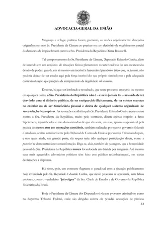 ADVOCACIA-GERAL DA UNIÃO
33
Vingança e refúgio político foram, portanto, as razões objetivamente almejadas
originalmente pelo Sr. Presidente da Câmara ao praticar seu ato decisório de recebimento parcial
da denúncia de impeachment contra a Sra. Presidenta da República Dilma Rousseff.
Tal comportamento do Sr. Presidente da Câmara, Deputado Eduardo Cunha, além
de inserido em um conjunto de situações fáticas plenamente caracterizadoras do seu escancarado
desvio de poder, guarda em si mesmo um incrível e lamentável paradoxo ético que, en passant, não
poderia deixar de ser citado aqui pela força incrível do seu próprio simbolismo e pela adequada
contextualização que propicia da compreensão da ilegalidade sub examine.
Deveras, há que ser lembrado e ressaltado, que neste processo em curso ou mesmo
em qualquer outro, a Sra. Presidenta da República não é – e nem jamais foi – acusada de ter
desviado para si dinheiro público, de ter enriquecido ilicitamente, de ter contas secretas
no exterior ou de ser beneficiária pessoal e direta de qualquer sistema organizado de
arrecadação de propinas. As acusações acolhidas pelo Sr. Presidente Eduardo Cunha nestes autos
contra a Sra. Presidenta da República, muito pelo contrário, dizem apenas respeito a fatos
hipotéticos, injustificados e não demonstrados de que ela seria, em tese, apenas responsável pela
prática de meros atos em operações contábeis, também realizadas por outros governos federais
e estaduais, aceitas anteriormente pelo Tribunal de Contas da União e por outros Tribunais do país,
e nos quais ainda, em grande parte, ela sequer teria tido qualquer participação direta, como a
posteriori se demonstrará nesta manifestação. Diga-se, aliás, também de passagem, que a honestidade
pessoal da Sra. Presidenta da República nunca foi colocada em dúvida por ninguém. Até mesmo
seus mais aguerridos adversários políticos têm feito esse público reconhecimento, em várias
declarações à imprensa.
Há nisto, pois, um contraste flagrante e paradoxal com a situação publicamente
hoje vivenciada pelo Sr. Deputado Eduardo Cunha, que neste processo se apresenta, sem falsos
pudores, como o verdadeiro “juiz-algoz” da Sra. Chefe de Estado e de Governo da República
Federativa do Brasil.
Hoje o Presidente da Câmara dos Deputados é réu em processo criminal em curso
no Supremo Tribunal Federal, onde são dirigidas contra ele pesadas acusações de práticas
 