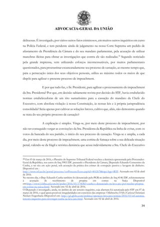ADVOCACIA-GERAL DA UNIÃO
34
delituosas. É investigado, por vários outros fatos criminosos, em muitos outros inquéritos em curso
na Polícia Federal, e tem pendente ainda de julgamento na nossa Corte Suprema um pedido de
afastamento da Presidência da Câmara e do seu mandato parlamentar, pela acusação de utilizar
manobras ilícitas para obstar as investigações que contra ele são realizadas.22
Segundo noticiado
pela grande imprensa, vem utilizando esforços incomensuráveis, por muitos parlamentares
questionados, para procrastinar escancaradamente seu processo de cassação, ao mesmo tempo que,
para a persecução única dos seus objetivos pessoais, utiliza ao máximo todos os meios de que
dispõe para agilizar o presente processo de impeachment.
E por que tudo faz, o Sr. Presidente, para agilizar o processamento do impeachment
da Sra. Presidenta? Por que, em decisão sabiamente revista por decisão do STF, havia estabelecido
normas estabelecedoras de um rito sumaríssimo para a cassação do mandato da Chefe do
Executivo, com absoluta violação à nossa Constituição, às nossas leis e à própria jurisprudência
consolidada? Seria apenas por cultivar as soluções breves, cultivo que, aliás, não demonstra quando
se trata do seu próprio processo de cassação?
A explicação é simples. Vinga-se, por meio deste processo de impeachment, por
não ter conseguido vergar as convicções da Sra. Presidenta da República na linha de evitar, com os
votos da bancada do seu partido, o início do seu processo de cassação. Vinga-se e amplia, a cada
dia, por meio deste processo de impeachment, uma cortina de fumaça sobre a sua delicada situação
penal, valendo-se da frágil e retórica denúncia que acusa indevidamente a Sra. Chefe do Executivo
22 Em 03 de março de 2016, o Plenário do Supremo Tribunal Federal recebeu a denúncia apresentada pelo Procurador-
Geral da República, nos autos do Inq 3983/DF, passando o Presidente da Câmara, Deputado Eduardo Consentino da
Cunha, a ser réu em ação penal, sob acusação da prática dos crimes de corrupção passiva e lavagem de dinheiro.
Disponível em :
http://www.stf.jus.br/portal/processo/verProcessoTexto.asp?id=4012678&tipoApp=RTF. Acessado em: 02 de abril
de 2016.
No mesmo dia, o Dep. Eduardo Cunha também foi denunciado pelo PGR no âmbito do Inq 4146/DF, referentemente
à acusação de recebimento de propina em contas na Suíça Disponível
em:http://www1.folha.uol.com.br/poder/2016/03/1746465-cunha-e-denunciado-na-lava-jato-por-receber-propina-
em-contas-na-suica.shtml. Acessado em: 02 de abril de 2016.
O Deputado é investigado, ainda, no âmbito de um terceiro inquérito, cuja abertura foi autorizada pelo STF em 07 de
março de 2016, o qual apura possíveis irregularidades em consórcio das empresas Odebrecht, OAS e Carioca Christiani
Nielsen Engenharia Disponível em: http://g1.globo.com/politica/operacao-lava-jato/noticia/2016/03/stf-autoriza-
terceiro-inquerito-para-investigar-cunha-na-lava-jato.html. Acessado em: 02 de abril de 2016.
 
