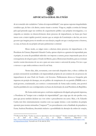 ADVOCACIA-GERAL DA UNIÃO
35
de ter cometido não verdadeiros “crimes de responsabilidade”, mas apenas supostas irregularidades
contábeis que, de fato e de direito, nunca vieram a ocorrer. Vinga-se, amplia a cortina de fumaça
pela qual pretende jogar nas sombras do esquecimento público suas próprias investigações, e se
empenha ao máximo no desenvolvimento deste processo de impeachment, na busca por fazer
nascer com a maior rapidez possível, mesmo que ao arrepio da Constituição e das leis, um novo
governo que imagina possa vir atender aos seus desejos, naquilo em que o atual governo o frustrou,
ou seja, na busca da sua própria salvação parlamentar e criminal.
Desse modo, ao julgar como a abertura deste processo de impeachment, o Sr.
Presidente da Câmara, Deputado Eduardo Cunha, apenas objetivou a garantia da impunidade para
si próprio, às custas de penalidade indevida a ser imposta a outrem, pouco importando para ele as
consequências de tal gesto para o Estado de Direito, para a Democracia brasileira, para as eventuais
tensões sociais decorrentes do seu ato e para um senso maior e universal de justiça. Foi isto o que
o moveu e o que ainda continua a movê-lo até hoje.
Nestes dias, aliás, novamente, com renovado despudor ético, voltou a abdicar da
posição estrutural de neutralidade e de imparcialidade próprias de um condutor de um processo de
impeachment de uma Chefe de Estado e de Governo. Publicamente deixou-se fotografar pela
imprensa em posição de destaque, em ato público de rompimento do seu partido (PMDB) com o
atual governo, conclamando, aos sorrisos e comemorando de forma nada contida, uma possível
marcha partidária de seus correligionários na busca da destituição da atual Presidenta da República.
De forma ainda mais grave: conforme amplamente divulgado pela grande imprensa,
o Presidente irá "romper com a tradição de imparcialidade", que exige que ele não profira voto,
para que possa também declarar seu voto sobre o procedimento em curso. Mais, o Sr. Eduardo
Cunha tem feito sistematicamente reuniões com sua equipe técnica e com membros da própria
oposição para montar artimanhas (“arapucas”23
) no procedimento com a finalidade de prejudicar a
Exma. Senhora Presidenta, discutindo inclusive a possibilidade de alteração da ordem de votação,
23 Folha de São Paulo. “Cunha vai votar no impeachment e rito terá ‘arapucas’". Notícia veiculada pela Folha de S. Paulo,
3 de abril de 2016, p. A-4, na edição impressa. Disponível em:
http://www1.folha.uol.com.br/poder/2016/04/1756881-cunha-rompe-tradicao-de-neutralidade-de-cargo-e-vota-
no-impeachment.shtml. Acessado em: 03 de abril de 2016.
 