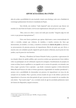 ADVOCACIA-GERAL DA UNIÃO
36
além de avaliar a possibilidade de uma inusitada votação num domingo, tudo com a finalidade de
constranger parlamentares favoráveis à mandatária da Nação.
Sem dúvida, um condutor “nada imparcial” para um processo que discute um
mandato de uma Chefe de Estado e de Governo legitimamente eleita pelo povo do seu país.
Aliás, como já se disse e nunca será tarde para recordar: “ninguém julga tão mal
como os que pensam impropriamente24
.
Feito estes breves parêntesis que apenas objetivaram a mera contextualização de
todo o ocorrido, cumpre que voltemos, de imediato, à marcha concreta dos fatos que
demonstrarão, em detalhes e às claras, a manifesta ocorrência do desvio de poder na abertura e
no processamento do presente processo de impeachment. Desvio de poder que, por óbvio, o
macula como um verdadeiro pecado original do qual ele jamais se libertará, seja do ponto de vista
jurídico, seja do ponto de vista histórico.
Deveras, o Presidente da Câmara Eduardo Cunha, ao perceber o agravamento de
sua situação diante da opinião pública, após sucessivas notícias que apresentavam fortes indícios
sobre sua participação em um sofisticado esquema de corrupção e beneficiamento de propina em
contas na Suíça, buscou equilibrar-se, ora jogando com os setores da oposição, ora tentando, sem
êxito, coagir o governo. Com a oposição – que desde o momento seguinte à vitória eleitoral de
Dilma Rousseff buscava de todas as formas questionar a legitimidade do mandato presidencial –,
acenava com a possibilidade de desencadear um processo de impeachment em troca da não
cassação do seu mandato. Para o governo, enviava recados de que só não abriria o processo de
impeachment se houvesse uma clara garantia de que o processo de cassação do seu mandato não
seria aberto. “Ego in portu navigo”25
, era o revelado modo de agir da autoridade parlamentar maior
da Câmara dos Deputados, naquele momento.
24 “None judge so wrong as those who think amiss” (POPE, A Esposa de Bath).
25 “Navego no porto”
 