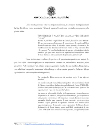ADVOCACIA-GERAL DA UNIÃO
37
Desse modo, passou a valer-se, despudoradamente, do processo de impeachment
da Sra. Presidenta como verdadeira “tábua de salvação”, conforme retratado amplamente pela
grande mídia:
IMPEACHMENT É 'TÁBUA DE SALVAÇÃO' “DE EDUARDO
CUNHA"
Brasília, 10/10/2015 - O presidente da Câmara, Eduardo Cunha (PMDB-
RJ), tem o cronograma do processo de impeachment da presidente Dilma
Rousseff como sua ‘tábua de salvação’ contra a ameaça de cassação do
mandato diante das denúncias envolvendo contas na Suíça em nome dele
e de parentes. Por isso, Cunha dá sinais de que não vai ceder à pressão da
oposição, que quer ver o processo de impedimento instaurado até o fim
do mês, diante do enfraquecimento da presidente. (em anexo)26
Nesse sinistro jogo pendular, ele precisava de garantias da oposição, no sentido de
que, caso viesse a abrir um processo de impeachment contra a Sra. Presidenta da República, teria
um efetivo “salvo conduto” em relação ao prosseguimento regular do seu mandato. Ele próprio,
com a habitual transparência com que habitualmente revela seu modus operandi verbalizou a líderes
oposicionistas, sem qualquer constrangimento:
"Se eu derrubo Dilma agora, no dia seguinte, vocês é que vão me
derrubar"
Em reunião realizada na manhã desta terça-feira (13) na residência oficial
da Câmara, o presidente da Casa, deputado Eduardo Cunha (PMDB-RJ),
foi direto com os líderes da oposição: "Se eu derrubo Dilma agora, no dia
seguinte, vocês é que vão me derrubar", disse.
Na conversa pela manhã, Cunha ainda demonstrava desconforto em
relação a nota da oposição, divulgada no último sábado, que defendia sua
saída, mesmo o texto tendo sido negociado com ele. Em conversas mais
reservadas, Cunha quer garantias de que conseguirá preservar o seu
mandato. Alguns partidos da oposição sinalizam que podem tentar
segurar um processo de cassação contra o presidente da Câmara dentro
do Conselho de Ética. Mesmo assim, no PSDB, a avaliação é de que
Cunha ainda pode fazer um acordo com o governo, caso perceba que não
26 Disponível em: https://www.aebroadcastweb.com.br/Politico/Default.aspx
 