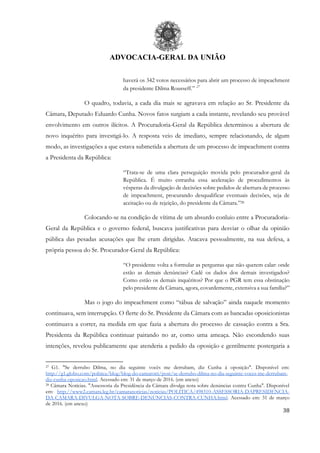 ADVOCACIA-GERAL DA UNIÃO
38
haverá os 342 votos necessários para abrir um processo de impeachment
da presidente Dilma Rousseff.” 27
O quadro, todavia, a cada dia mais se agravava em relação ao Sr. Presidente da
Câmara, Deputado Eduardo Cunha. Novos fatos surgiam a cada instante, revelando seu provável
envolvimento em outros ilícitos. A Procuradoria-Geral da República determinou a abertura de
novo inquérito para investigá-lo. A resposta veio de imediato, sempre relacionando, de algum
modo, as investigações a que estava submetida a abertura de um processo de impeachment contra
a Presidenta da República:
“Trata-se de uma clara perseguição movida pelo procurador-geral da
República. É muito estranha essa aceleração de procedimentos às
vésperas da divulgação de decisões sobre pedidos de abertura de processo
de impeachment, procurando desqualificar eventuais decisões, seja de
aceitação ou de rejeição, do presidente da Câmara.”28
Colocando-se na condição de vítima de um absurdo conluio entre a Procuradoria-
Geral da República e o governo federal, buscava justificativas para desviar o olhar da opinião
pública das pesadas acusações que lhe eram dirigidas. Atacava pessoalmente, na sua defesa, a
própria pessoa do Sr. Procurador-Geral da República:
“O presidente volta a formular as perguntas que não querem calar: onde
estão as demais denúncias? Cadê os dados dos demais investigados?
Como estão os demais inquéritos? Por que o PGR tem essa obstinação
pelo presidente da Câmara, agora, covardemente, extensiva a sua família?”
Mas o jogo do impeachment como “tábua de salvação” ainda naquele momento
continuava, sem interrupção. O flerte do Sr. Presidente da Câmara com as bancadas oposicionistas
continuava a correr, na medida em que fazia a abertura do processo de cassação contra a Sra.
Presidenta da República continuar pairando no ar, como uma ameaça. Não escondendo suas
intenções, revelou publicamente que atenderia a pedido da oposição e gentilmente postergaria a
27 G1. "Se derrubo Dilma, no dia seguinte vocês me derrubam, diz Cunha à oposição". Disponível em:
http://g1.globo.com/politica/blog/blog-do-camarotti/post/se-derrubo-dilma-no-dia-seguinte-voces-me-derrubam-
diz-cunha-oposicao.html. Acessado em: 31 de março de 2016. (em anexo)
28 Câmara Notícias. "Assessoria da Presidência da Câmara divulga nota sobre denúncias contra Cunha". Disponível
em: http://www2.camara.leg.br/camaranoticias/noticias/POLITICA/498310-ASSESSORIA-DAPRESIDENCIA-
DA-CAMARA-DIVULGA-NOTA-SOBRE-DENUNCIAS-CONTRA-CUNHA.html. Acessado em: 31 de março
de 2016. (em anexo)
 