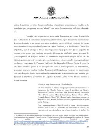 ADVOCACIA-GERAL DA UNIÃO
39
análise de denúncia por crime de responsabilidade originalmente apresentada por cidadãos a ela
vinculados, para que pudesse ser esta “aditada” com novos fatos novos que poderiam robustecê-
la29
.
Contudo, com o agravamento ainda maior da sua situação, a tática desenvolvida
pelo Sr. Presidente da Câmara veio a esgotar-se definitivamente. Após dar respostas inconsistentes
às novas denúncias e ser tragado por outras evidências incontestáveis da existência de contas
secretas em bancos suíços que beneficiavam a si e a seus familiares, o Sr. Presidente da Câmara dos
Deputados, teve de amargar o fim do seu maquiavélico “jogo pendular”. Já não dispunha de
nenhum porto seguro para continuar navegando. O tempo de indefinição quanto a tomada de
qualquer posição em relação à abertura do processo de impeachment chegara ao seu fim. As
bancadas parlamentares de oposição, após constrangimentos públicos gerados pela negociação em
que buscava convencer o Sr. Presidente da Câmara dos Deputados, Eduardo Cunha, de que teria
um "salvo-conduto" quanto à sua cassação caso viesse a abrir o processo de impeachment,
assumiram uma nova conduta. Em face do desgaste público pelo qual passavam por incentivarem
essa torpe barganha, líderes oposicionistas foram compelidos pelas circunstâncias a anunciar que
passavam a defender o afastamento do Deputado Eduardo Cunha. Assim, de fato, noticiou a
grande imprensa:
“Oposição pede afastamento de Eduardo Cunha
Em nota conjunta, os partidos de oposição defenderam neste sábado o
afastamento de Eduardo Cunha do cargo de presidente da Câmara.
Assinam o documento os líderes Carlos Sampaio (PSDB), Mendonça
Filho (DEM), Arthur Maia (Solidariedade), Rubens Bueno (PPS),
Fernando Bezerra Filho (PSB) e Bruno Araújo (bancada da minoria). A
despeito do revés, Cunha reafirmou que não cogita renunciar ou pedir
licença do cargo.
Com a nota deste sábado, o bloco da oposição rompe a aliança tática que
mantinha com Cunha. O deputado era preservado de ataques, na
expectativa de que despachasse na próxima terça-feira o pedido de
29 "As oposições me procuraram pedindo que não analisasse o do Hélio Bicudo, porque está sendo feito um aditamento,
e em função disso, vou respeitar." Câmara Notícias. "Cunha: liminar do STF não muda papel do presidente da Câmara
no pedido de impeachment". Disponível em:
http://www2.camara.leg.br/camaranoticias/radio/materias/RADIOAGENCIA/498048-CUNHA-LIMINAR-DO-
STF-NAO-MUDA-PAPEL-DO-PRESIDENTE-DA-CAMARA-NO-PEDIDODE-IMPEACHMENT.html.
Acessado em: 31 de março de 2016 (em anexo).
 