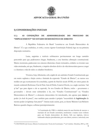 ADVOCACIA-GERAL DA UNIÃO
4
I) CONSIDERAÇÕES INICIAIS
I.1.) AS CONDIÇÕES DE ADMISSIBILIDADE DO PROCESSO DE
“IMPEACHMENT” NO ESTADO DEMOCRÁTICO DE DIREITO
A República Federativa do Brasil “constitui-se em Estado Democrático de
Direito”. É o que estabelece, in verbis, a nossa vigente Constituição Federal, logo na sua primeira
disposição normativa.
Lutas, angústias e terríveis sofrimentos pavimentaram um longo caminho
percorrido para que pudéssemos chegar, finalmente, a esta histórica afirmação constitucional.
Muitos morreram, padeceram nos cárceres ditatoriais, foram torturados, exilados ou tiveram suas
vidas arruinadas, até que, finalmente, o império absoluto da lei e da vida democrática passou a reger
e a iluminar a vida de todos os cidadãos brasileiros.
Vivemos, hoje, felizmente, sob a égide de um autêntico Estado Constitucional, que
em muito suplanta a feição estrita e limitada da expressão “Estado de Direito”, ao menos nos
moldes em que teoricamente foi concebida, a partir do final do século XVIII, em vários países do
mundo ocidental (Rechtsstaat, État de Droit, Stato di Diritto, Estado de Derecho, ou a anglo-saxônica “rule
of law” que para alguns a ela se equivale). Se nos Estados de Direito, todos – governantes e
governados – devem estar submetidos à lei, nos “Estados Constitucionais” ou “Estados
Democráticos de Direito”, o elemento democrático foi introduzido, não apenas para travar o
poder (to check the power)”, mas também para atender à própria “necessidade de legitimação do
mesmo poder (to legitimize State power)2
”. Inteira razão assiste, pois, ao ilustre Ministro Luís Roberto
Barroso quando chegou a afirmar peremptoriamente:
“a Constituição de 1988 é o símbolo maior de uma história de sucesso: a
transição de um Estado autoritário, intolerante e muitas vezes violento
para um Estado democrático de direito. Sob sua vigência, vêm-se
realizando eleições presidenciais, por voto direto, secreto e universal, com
2 CANOTILHO, J.J. Gomes. Direito Constitucional e Teoria da Constituição. 7ª ed. Coimbra: Almedina, 2003. p. 100.
 