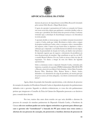 ADVOCACIA-GERAL DA UNIÃO
40
abertura de processo de impeachment contra Dilma Rousseff, formulado
pelos juristas Hélio Bicudo e Miguel Reale Júnior.
O apoio da oposição à permanência de Cunha no comando da Câmara
ruiu nesta sexta-feira, depois que ganharam o noticiário detalhes sobre as
contas que o presidente da Câmara dizia não possuir na Suíça. Conforme
noticiado aqui, a articulação do desembarque começou a ser discutida já
na noite passada.
A oposição decidiu se mexer porque as novidades tornaram insustentável
o apoio a Cunha, ainda que velado. Revelaram-se dados sobre a origem
da propina recebida por Cunha, sobre o corruptor, sobre o intermediário
dos repasses, sobre o banco em que foram feitos os depósitos e sobre a
utilização que o deputado e sua família fizeram do dinheiro de má origem.
Diante da precariedade da situação de Cunha, até aliados mais próximos
do deputado sugerem que ele negocie o afastamento da presidência em
troca da preservação do mandato. Algo semelhante ao que fez, em 2007,
o senador Renan Calheiros. Por ora, Cunha se recusa a abrir esse tipo de
negociação. Vai abaixo a íntegra da nota dos líderes das legendas
oposicionistas:
Sobre as denúncias contra o deputado Eduardo Cunha, noticiadas pela
imprensa, os partidos de oposição (PSDB, Solidariedade, PSB, DEM, PPS
e Minoria), através de seus líderes Carlos Sampaio, Arthur Maia, Fernando
Bezerra Filho, Mendonça Filho, Rubens Bueno e Bruno Araújo,
defendem o seu afastamento do cargo de presidente, até mesmo para que
ele possa exercer, de forma adequada, o seu direito constitucional à ampla
defesa”.
Agora, diante da posição das bancadas oposicionistas, a não abertura do processo
de cassação do mandato do Presidente Eduardo Cunha só dependeria da posição dos parlamentares
alinhados com o governo. Segundo os cálculos evidenciavam, os votos dos três parlamentares
petistas que integravam o Conselho de Ética da Câmara dos Deputados passavam a ser decisivos
para a tomada desta decisão.
Por isso, muitos dias antes desta reunião em que seria decidida a abertura do
processo de cassação do mandato parlamentar do Deputado Eduardo Cunha, o Presidente da
Câmara não teve nenhum pudor em enviar alguns emissários ao governo para afirmar que
caso o governo não “centralizasse” a bancada do PT para somar seus votos contra a
abertura do seu processo de cassação, ele promoveria a imediata abertura do processo de
 