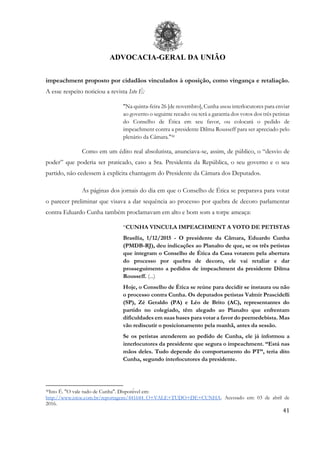 ADVOCACIA-GERAL DA UNIÃO
41
impeachment proposto por cidadãos vinculados à oposição, como vingança e retaliação.
A esse respeito noticiou a revista Isto É:
"Na quinta-feira 26 [de novembro], Cunha usou interlocutores para enviar
ao governo o seguinte recado: ou terá a garantia dos votos dos três petistas
do Conselho de Ética em seu favor, ou colocará o pedido de
impeachment contra a presidente Dilma Rousseff para ser apreciado pelo
plenário da Câmara."30
Como em um édito real absolutista, anunciava-se, assim, de público, o “desvio de
poder” que poderia ser praticado, caso a Sra. Presidenta da República, o seu governo e o seu
partido, não cedessem à explícita chantagem do Presidente da Câmara dos Deputados.
As páginas dos jornais do dia em que o Conselho de Ética se preparava para votar
o parecer preliminar que visava a dar sequência ao processo por quebra de decoro parlamentar
contra Eduardo Cunha também proclamavam em alto e bom som a torpe ameaça:
“CUNHA VINCULA IMPEACHMENT A VOTO DE PETISTAS
Brasília, 1/12/2015 - O presidente da Câmara, Eduardo Cunha
(PMDB-RJ), deu indicações ao Planalto de que, se os três petistas
que integram o Conselho de Ética da Casa votarem pela abertura
do processo por quebra de decoro, ele vai retaliar e dar
prosseguimento a pedidos de impeachment da presidente Dilma
Rousseff. (...)
Hoje, o Conselho de Ética se reúne para decidir se instaura ou não
o processo contra Cunha. Os deputados petistas Valmir Prascidelli
(SP), Zé Geraldo (PA) e Léo de Brito (AC), representantes do
partido no colegiado, têm alegado ao Planalto que enfrentam
dificuldades em suas bases para votar a favor do peemedebista. Mas
vão rediscutir o posicionamento pela manhã, antes da sessão.
Se os petistas atenderem ao pedido de Cunha, ele já informou a
interlocutores da presidente que segura o impeachment. “Está nas
mãos deles. Tudo depende do comportamento do PT”, teria dito
Cunha, segundo interlocutores da presidente.
30Isto É. "O vale tudo de Cunha". Disponível em:
http://www.istoe.com.br/reportagens/441644_O+VALE+TUDO+DE+CUNHA. Acessado em: 03 de abril de
2016.
 