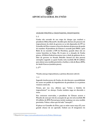 ADVOCACIA-GERAL DA UNIÃO
43
..............................................................................................................
ANÁLISE POLÍTICA: CHANTAGENS, CHANTAGENS
(...)
Cunha não esconde de sua tropa de choque que retaliará a
presidente Dilma Rousseff e decidirá pela abertura de processo de
impeachment da chefe do governo se os três deputados do PT no
Conselho de Ética votarem a favor da abertura do processo de perda
de mandato. O presidente da Câmara é acusado pelo PSOL e pela
Rede de ter mentido à CPI da Petrobras, quando disse não ter
contas bancárias na Suíça. De lá para cá a situação de Cunha
piorou. A Polícia Federal encontrou com o chefe de gabinete do ex-
líder do governo no Senado Delcídio Amaral (os dois presos)
anotações segundo as quais Cunha teria recebido R$ 45 milhões
para alterar uma medida provisória e facilitar a vida do Banco BTG,
de André Esteves (também preso).
(...)”32
“Cunha ameaça impeachment, e petistas discutem salvá-lo
(...)
Segundo interlocutores de Cunha, ele não descarta a possibilidade
de acatar um pedido de impedimento da presidente se os petistas
votarem contra ele.
Temer, por sua vez, afirmou que "evitou a história de
impeachment" no almoço. Cunha também nega ter discutido o
tema.
Em conversas reservadas, o presidente da Câmara acusou o
Planalto de estar por trás da acusação de que ele teria recebido R$
45 milhões do BTG Pactual para incluir mudança em uma medida
provisória. Voltou a dizer que foi tudo "armação".
O placar no Conselho de Ética, que se reúne nesta terça (1º), tem
grande chance de ser apertado. Caberá aos 21 integrantes do
32 Disponível em: https://www.aebroadcastweb.com.br/Politico/Default.aspx
 