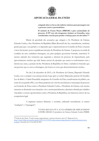 ADVOCACIA-GERAL DA UNIÃO
44
colegiado dizer se há ou não indícios mínimos para prosseguir com
o processo contra o peemedebista.
O relatório de Fausto Pinato (PRB-SP) é pela continuidade do
processo. O PT tem três integrantes titulares no Conselho, votos
considerados cruciais para pender a balança para um dos lados.”33
Diante da gravidade das acusações que atingem o Sr. Presidente da Câmara,
Eduardo Cunha, a Sra. Presidenta da República Dilma Rousseff não fez, naturalmente, nenhuma
gestão para que o seu partido e os deputados que o representavam no Conselho de Ética votassem
a favor da imoral e pouco republicana intenção do Presidente da Câmara. A proposta, revestida da
condição de uma verdadeira chantagem, era, para qualquer governante honrado, inaceitável. E
mesmo sabendo dos tormentos que seguiriam a abertura do processo de impeachment, pelo
aproveitamento retórico que dele fariam setores da oposição que nunca se conformaram com a
derrota nas urnas, a posição da Sra. Presidenta da República foi firme e inabalável. Entendeu que
um governo que se curva a chantagens, não honra os votos que democraticamente recebeu.
No dia 2 de dezembro de 2015, o Sr. Presidente da Câmara, Deputado Eduardo
Cunha, veio a cumprir a sua ameaça imoral. Logo após os nobres Deputados petistas Zé Geraldo,
Leo de Britto e Valmir Prascidelli, integrantes do Conselho de Ética, manifestarem de público, em
nome do seu partido (PT), o seu firme propósito de votar favoravelmente a instauração de processo
na Comissão de Ética contra o Presidente Eduardo Cunha, o Presidente da Câmara, sem mesmo
mascarar ou dissimular suas intenções, veio a aceitar parcialmente a denúncia ofertada por cidadãos
vinculados a setores oposicionistas contra a Presidenta da República, em clamoroso desvio da sua
competência legal.
A imprensa retratou fielmente o ocorrido, utilizando textualmente os termos
“retaliação” e “chantagem”:
“CUNHA RETALIA PT E ACATA PEDIDO DE IMPEACHMENT
CONTRA DILMA O presidente da Câmara, Eduardo Cunha (PMDB-
33 Folha de São Paulo. "Cunha ameaça impeachment, e petistas discutem salvá-lo". Disponível em:
http://www1.folha.uol.com.br/poder/2015/12/1713215-cunha-ameaca-impeachment-e-petistas-discutem-salva-
lo.shtml. Acessado em: 01 de abril de 2016
 