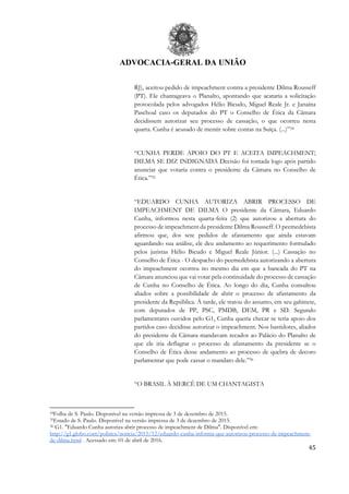 ADVOCACIA-GERAL DA UNIÃO
45
RJ), aceitou pedido de impeachment contra a presidente Dilma Rousseff
(PT). Ele chantageava o Planalto, apontando que acataria a solicitação
protocolada pelos advogados Hélio Bicudo, Miguel Reale Jr. e Janaína
Paschoal caso os deputados do PT o Conselho de Ética da Câmara
decidissem autorizar seu processo de cassação, o que ocorreu nesta
quarta. Cunha é acusado de mentir sobre contas na Suíça. (...)”34
“CUNHA PERDE APOIO DO PT E ACEITA IMPEACHMENT;
DILMA SE DIZ INDIGNADA Decisão foi tomada logo após partido
anunciar que votaria contra o presidente da Câmara no Conselho de
Ética.”35
“EDUARDO CUNHA AUTORIZA ABRIR PROCESSO DE
IMPEACHMENT DE DILMA O presidente da Câmara, Eduardo
Cunha, informou nesta quarta-feira (2) que autorizou a abertura do
processo de impeachment da presidente Dilma Rousseff. O peemedebista
afirmou que, dos sete pedidos de afastamento que ainda estavam
aguardando sua análise, ele deu andamento ao requerimento formulado
pelos juristas Hélio Bicudo e Miguel Reale Júnior. (...) Cassação no
Conselho de Ética - O despacho do peemedebista autorizando a abertura
do impeachment ocorreu no mesmo dia em que a bancada do PT na
Câmara anunciou que vai votar pela continuidade do processo de cassação
de Cunha no Conselho de Ética. Ao longo do dia, Cunha consultou
aliados sobre a possibilidade de abrir o processo de afastamento da
presidente da República. À tarde, ele tratou do assunto, em seu gabinete,
com deputados de PP, PSC, PMDB, DEM, PR e SD. Segundo
parlamentares ouvidos pelo G1, Cunha queria checar se teria apoio dos
partidos caso decidisse autorizar o impeachment. Nos bastidores, aliados
do presidente da Câmara mandavam recados ao Palácio do Planalto de
que ele iria deflagrar o processo de afastamento da presidente se o
Conselho de Ética desse andamento ao processo de quebra de decoro
parlamentar que pode cassar o mandato dele.”36
“O BRASIL À MERCÊ DE UM CHANTAGISTA
34Folha de S. Paulo. Disponível na versão impressa de 3 de dezembro de 2015.
35Estado de S. Paulo. Disponível na versão impressa de 3 de dezembro de 2015.
36 G1. "Eduardo Cunha autoriza abrir processo de impeachment de Dilma". Disponível em:
http://g1.globo.com/politica/noticia/2015/12/eduardo-cunha-informa-que-autorizou-processo-de-impeachment-
de-dilma.html . Acessado em: 01 de abril de 2016.
 