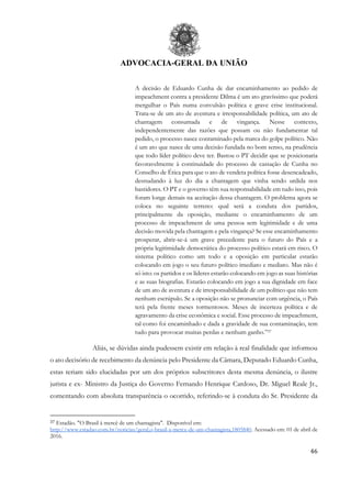 ADVOCACIA-GERAL DA UNIÃO
46
A decisão de Eduardo Cunha de dar encaminhamento ao pedido de
impeachment contra a presidente Dilma é um ato gravíssimo que poderá
mergulhar o País numa convulsão política e grave crise institucional.
Trata-se de um ato de aventura e irresponsabilidade política, um ato de
chantagem consumada e de vingança. Nesse contexto,
independentemente das razões que possam ou não fundamentar tal
pedido, o processo nasce contaminado pela marca do golpe político. Não
é um ato que nasce de uma decisão fundada no bom senso, na prudência
que todo líder político deve ter. Bastou o PT decidir que se posicionaria
favoravelmente à continuidade do processo de cassação de Cunha no
Conselho de Ética para que o ato de vendeta política fosse desencadeado,
desnudando à luz do dia a chantagem que vinha sendo urdida nos
bastidores. O PT e o governo têm sua responsabilidade em tudo isso, pois
foram longe demais na aceitação dessa chantagem. O problema agora se
coloca no seguinte terreno: qual será a conduta dos partidos,
principalmente da oposição, mediante o encaminhamento de um
processo de impeachment de uma pessoa sem legitimidade e de uma
decisão movida pela chantagem e pela vingança? Se esse encaminhamento
prosperar, abrir-se-á um grave precedente para o futuro do País e a
própria legitimidade democrática do processo político estará em risco. O
sistema político como um todo e a oposição em particular estarão
colocando em jogo o seu futuro político imediato e mediato. Mas não é
só isto: os partidos e os líderes estarão colocando em jogo as suas histórias
e as suas biografias. Estarão colocando em jogo a sua dignidade em face
de um ato de aventura e de irresponsabilidade de um político que não tem
nenhum escrúpulo. Se a oposição não se pronunciar com urgência, o País
terá pela frente meses tormentosos. Meses de incerteza política e de
agravamento da crise econômica e social. Esse processo de impeachment,
tal como foi encaminhado e dada a gravidade de sua contaminação, tem
tudo para provocar muitas perdas e nenhum ganho.”37
Aliás, se dúvidas ainda pudessem existir em relação à real finalidade que informou
o ato decisório de recebimento da denúncia pelo Presidente da Câmara, Deputado Eduardo Cunha,
estas teriam sido elucidadas por um dos próprios subscritores desta mesma denúncia, o ilustre
jurista e ex- Ministro da Justiça do Governo Fernando Henrique Cardoso, Dr. Miguel Reale Jr.,
comentando com absoluta transparência o ocorrido, referindo-se à conduta do Sr. Presidente da
37 Estadão. "O Brasil à mercê de um chantagista". Disponível em:
http://www.estadao.com.br/noticias/geral,o-brasil-a-merce-de-um-chantagista,1805840. Acessado em: 01 de abril de
2016.
 