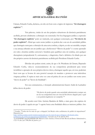 ADVOCACIA-GERAL DA UNIÃO
47
Câmara, Eduardo Cunha, declarou, em alto em bom som a órgãos de imprensa: “foi chantagem
explícita”38
.
Tais palavras, vindas de um dos próprios subscritores da denúncia parcialmente
acolhida, provam cabalmente a afirmação ora sustentada. Em boa linguagem jurídica a expressão
“foi chantagem explícita” pode ser traduzida, sem qualquer contestação, por: “foi desvio de
poder explícito”. Afinal que outro nome jurídico se poderia dar a um ato de autoridade pública
que chantageia outra para a obtenção de uma certa conduta, e depois, ao não ser atendida, cumpre
a sua ameaça editando um ato jurídico que a desfavorece? “Desvio de poder” é o nome apontado
em toda a doutrina jurídica universal e brasileira para qualificar uma tal conduta, sem qualquer
discrepância jurisprudencial. E, curiosamente, o diagnóstico final e definitivo foi ditado por um
dos próprios autores da denúncia parcialmente acolhida pelo Presidente Eduardo Cunha.
Dúvidas não podem existir, assim, de que o Sr. Presidente da Câmara, Deputado
Eduardo Cunha, valeu-se escancaradamente da sua competência presidencial para tentar
inviabilizar a apuração de seus próprios desvios éticos, chantagear aqueles que, em tese, poderiam
fazer com que se livrasse de uma possível cassação de mandato e promover uma induvidosa
vingança política. E repita-se mais uma vez: uma tal prática de um ato jurídico tem nome certo:
“desvio de poder" ou "desvio de finalidade”.
Em seus ensinamentos, o festejado administrativista francês André de Laubadère
define desvio de poder:
“Há desvio de poder quando uma autoridade administrativa cumpre um
ato de sua competência mas em vista de fim diverso daquele para o qual
o ato poderia legalmente ser cumprido.”39
De acordo com Celso Antônio Bandeira de Mello, a mais grave das espécies de
desvio de poder é aquela em que “o agente busca uma finalidade alheia ao interesse público. Isto
38 Estadão. "'Cunha não fez mais do que a obrigação', diz Bicudo sobre acolhimento do pedido de impeachment".
Disponível em:
http://politica.estadao.com.br/noticias/geral,cunha-nao-fez-mais-do-que-a-obrigacao--diz-bicudo-sobre-
acolhimento-de-pedido-de-impeachment,10000003663. Acessado em: 01 de abril de 2016.
39LAUBADÈRE apud BANDEIRA DE MELLO, Celso Antônio, O Desvio de Poder. Revista de Direito Administrativo,
172:1-19, abr./jun. 1988, Rio de Janeiro. p. 6
 