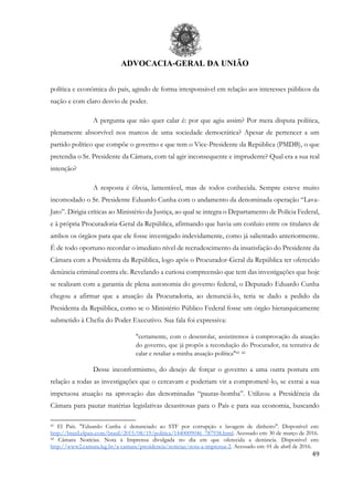 ADVOCACIA-GERAL DA UNIÃO
49
política e econômica do país, agindo de forma irresponsável em relação aos interesses públicos da
nação e com claro desvio de poder.
A pergunta que não quer calar é: por que agiu assim? Por mera disputa política,
plenamente absorvível nos marcos de uma sociedade democrática? Apesar de pertencer a um
partido político que compõe o governo e que tem o Vice-Presidente da República (PMDB), o que
pretendia o Sr. Presidente da Câmara, com tal agir inconsequente e imprudente? Qual era a sua real
intenção?
A resposta é óbvia, lamentável, mas de todos conhecida. Sempre esteve muito
incomodado o Sr. Presidente Eduardo Cunha com o andamento da denominada operação “Lava-
Jato”. Dirigia críticas ao Ministério da Justiça, ao qual se integra o Departamento de Polícia Federal,
e à própria Procuradoria-Geral da República, afirmando que havia um conluio entre os titulares de
ambos os órgãos para que ele fosse investigado indevidamente, como já salientado anteriormente.
É de todo oportuno recordar o imediato nível de recrudescimento da insatisfação do Presidente da
Câmara com a Presidenta da República, logo após o Procurador-Geral da República ter oferecido
denúncia criminal contra ele. Revelando a curiosa compreensão que tem das investigações que hoje
se realizam com a garantia de plena autonomia do governo federal, o Deputado Eduardo Cunha
chegou a afirmar que a atuação da Procuradoria, ao denunciá-lo, teria se dado a pedido da
Presidenta da República, como se o Ministério Público Federal fosse um órgão hierarquicamente
submetido à Chefia do Poder Executivo. Sua fala foi expressiva:
"certamente, com o desenrolar, assistiremos à comprovação da atuação
do governo, que já propôs a recondução do Procurador, na tentativa de
calar e retaliar a minha atuação política"41 42
Desse inconformismo, do desejo de forçar o governo a uma outra postura em
relação a todas as investigações que o cercavam e poderiam vir a comprometê-lo, se extrai a sua
impetuosa atuação na aprovação das denominadas “pautas-bomba”. Utilizou a Presidência da
Câmara para pautar matérias legislativas desastrosas para o País e para sua economia, buscando
41 El País. "Eduardo Cunha é denunciado ao STF por corrupção e lavagem de dinheiro". Disponível em:
http://brasil.elpais.com/brasil/2015/08/19/politica/1440009046_787938.html. Acessado em: 30 de março de 2016.
42 Câmara Notícias. Nota à Imprensa divulgada no dia em que oferecida a denúncia. Disponível em:
http://www2.camara.leg.br/a-camara/presidencia/noticias/nota-a-imprensa-2. Acessado em: 01 de abril de 2016.
 
