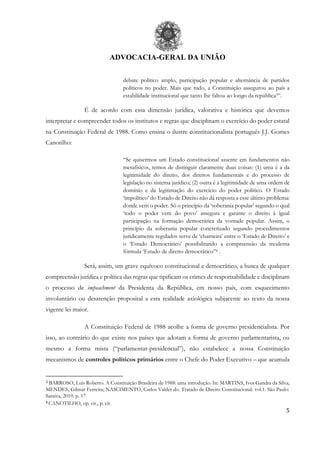 ADVOCACIA-GERAL DA UNIÃO
5
debate político amplo, participação popular e alternância de partidos
políticos no poder. Mais que tudo, a Constituição assegurou ao país a
estabilidade institucional que tanto lhe faltou ao longo da república3”.
É de acordo com essa dimensão jurídica, valorativa e histórica que devemos
interpretar e compreender todos os institutos e regras que disciplinam o exercício do poder estatal
na Constituição Federal de 1988. Como ensina o ilustre constitucionalista português J.J. Gomes
Canotilho:
“Se quisermos um Estado constitucional assente em fundamentos não
metafísicos, temos de distinguir claramente duas coisas: (1) uma é a da
legitimidade do direito, dos direitos fundamentais e do processo de
legislação no sistema jurídico; (2) outra é a legitimidade de uma ordem de
domínio e da legitimação do exercício do poder político. O Estado
‘ímpolítico’ do Estado de Direito não dá resposta a esse último problema:
donde vem o poder. Só o princípio da ‘soberania popular’ segundo o qual
‘todo o poder vem do povo’ assegura e garante o direito à igual
participação na formação democrática da vontade popular. Assim, o
princípio da soberania popular concretizado segundo procedimentos
juridicamente regulados serve de ‘charneira’ entre o ‘Estado de Direito’ e
o ‘Estado Democrático’ possibilitando a compreensão da moderna
fórmula ‘Estado de direito democrático”4 .
Será, assim, um grave equívoco constitucional e democrático, a busca de qualquer
compreensão jurídica e política das regras que tipificam os crimes de responsabilidade e disciplinam
o processo de impeachment da Presidenta da República, em nosso país, com esquecimento
involuntário ou desatenção proposital a esta realidade axiológica subjacente ao texto da nossa
vigente lei maior.
A Constituição Federal de 1988 acolhe a forma de governo presidencialista. Por
isso, ao contrário do que existe nos países que adotam a forma de governo parlamentarista, ou
mesmo a forma mista (“parlamentar-presidencial”), não estabelece a nossa Constituição
mecanismos de controles políticos primários entre o Chefe do Poder Executivo – que acumula
3 BARROSO, Luís Roberto. A Constituição Brasileira de 1988: uma introdução. In: MARTINS, Ives Gandra da Silva;
MENDES, Gilmar Ferreira; NASCIMENTO, Carlos Valder do. Tratado de Direito Constitucional. vol.1. São Paulo:
Saraiva, 2010. p. 17
4 CANOTILHO, op. cit., p. cit.
 